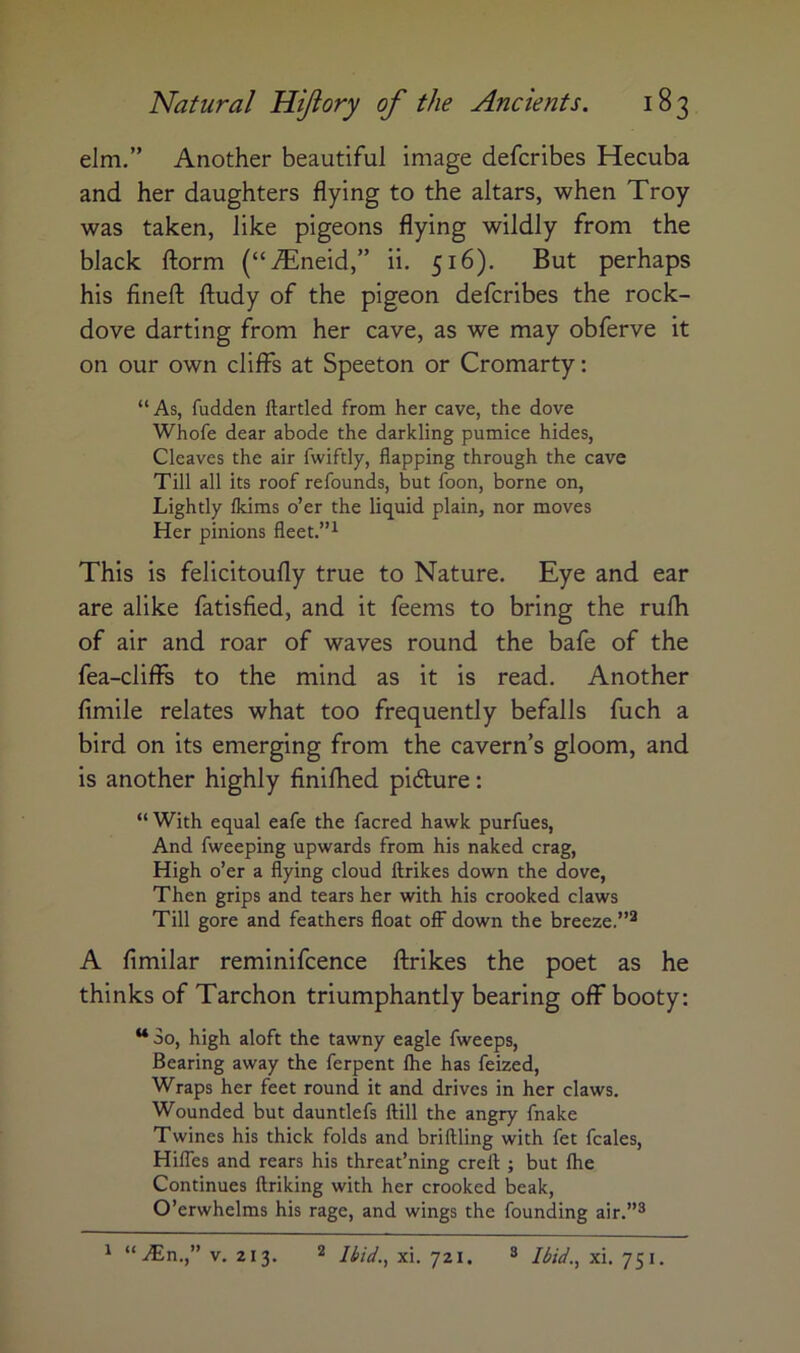 elm,” Another beautiful image defcribes Hecuba and her daughters flying to the altars, when Troy was taken, like pigeons flying wildly from the black ftorm (“iTneid,” ii. 516). But perhaps his finefl: ftudy of the pigeon defcribes the rock- dove darting from her cave, as we may obferve it on our own cliffs at Speeton or Cromarty: “ As, fudden ftartled from her cave, the dove Whofe dear abode the darkling pumice hides. Cleaves the air fwiftly, flapping through the cave Till all its roof refounds, but foon, borne on. Lightly Ikims o’er the liquid plain, nor moves Her pinions fleet.”^ This is felicitoufly true to Nature. Eye and ear are alike fatisfied, and it feems to bring the rufh of air and roar of waves round the bafe of the fea-cliffs to the mind as it is read. Another fimile relates what too frequently befalls fuch a bird on its emerging from the cavern’s gloom, and is another highly finifhed pidlure; “ With equal eafe the facred hawk purfues, And fweeping upwards from his naked crag, High o’er a flying cloud ftrikes down the dove, Then grips and tears her with his crooked claws Till gore and feathers float off down the breeze.”^ A fimilar reminifcence ftrikes the poet as he thinks of Tarchon triumphantly bearing off booty: ** So, high aloft the tawny eagle fweeps. Bearing away the ferpent Ihe has feized, Wraps her feet round it and drives in her claws. Wounded but dauntlefs ftill the angry fnake Twines his thick folds and briftling with fet fcales, Hifles and rears his threat’ning creft ; but Ihe Continues ftriking with her crooked beak, O’erwhelms his rage, and wings the founding air.”® ^ “.i^ln.,” V. 213. ® Ibid.^ xi. 721, ® Ibid.^ xi. 751.