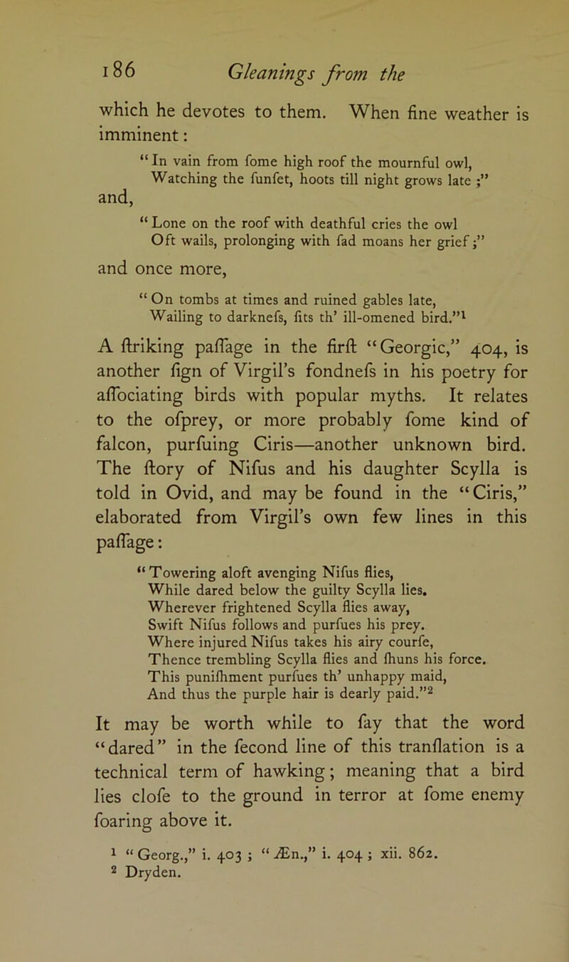 which he devotes to them. When fine weather is imminent: “ In vain from fome high roof the mournful owl, Watching the funfet, hoots till night grows late and, “ Lone on the roof with deathful cries the owl Oft wails, prolonging with fad moans her grief and once more, “On tombs at times and ruined gables late. Wailing to darknefs, fits th’ ill-omened bird.”^ A ftriking paflage in the firfl: “Georgic,” 404, is another fign of Virgil’s fondnefs in his poetry for alTociating birds with popular myths. It relates to the ofprey, or more probably fome kind of falcon, purfuing Ciris—another unknown bird. The ftory of Nifus and his daughter Scylla is told in Ovid, and may be found in the “Ciris,” elaborated from Virgil’s own few lines in this paflage: “ Towering aloft avenging Nifus flies. While dared below the guilty Scylla lies. Wherever frightened Scylla flies away. Swift Nifus follows and purfues his prey. Where injured Nifus takes his airy courfe, Thence trembling Scylla flies and Ihuns his force. This punifliment purfues th’ unhappy maid. And thus the purple hair is dearly paid.”^ It may be worth while to fay that the word “dared” in the fecond line of this tranflation is a technical term of hawking; meaning that a bird lies clofe to the ground in terror at fome enemy foaring above it. 1 “ Georg.,” i. 403 ; “ ^n.,” i. 404 ; xii. 862. 2 Dry den.