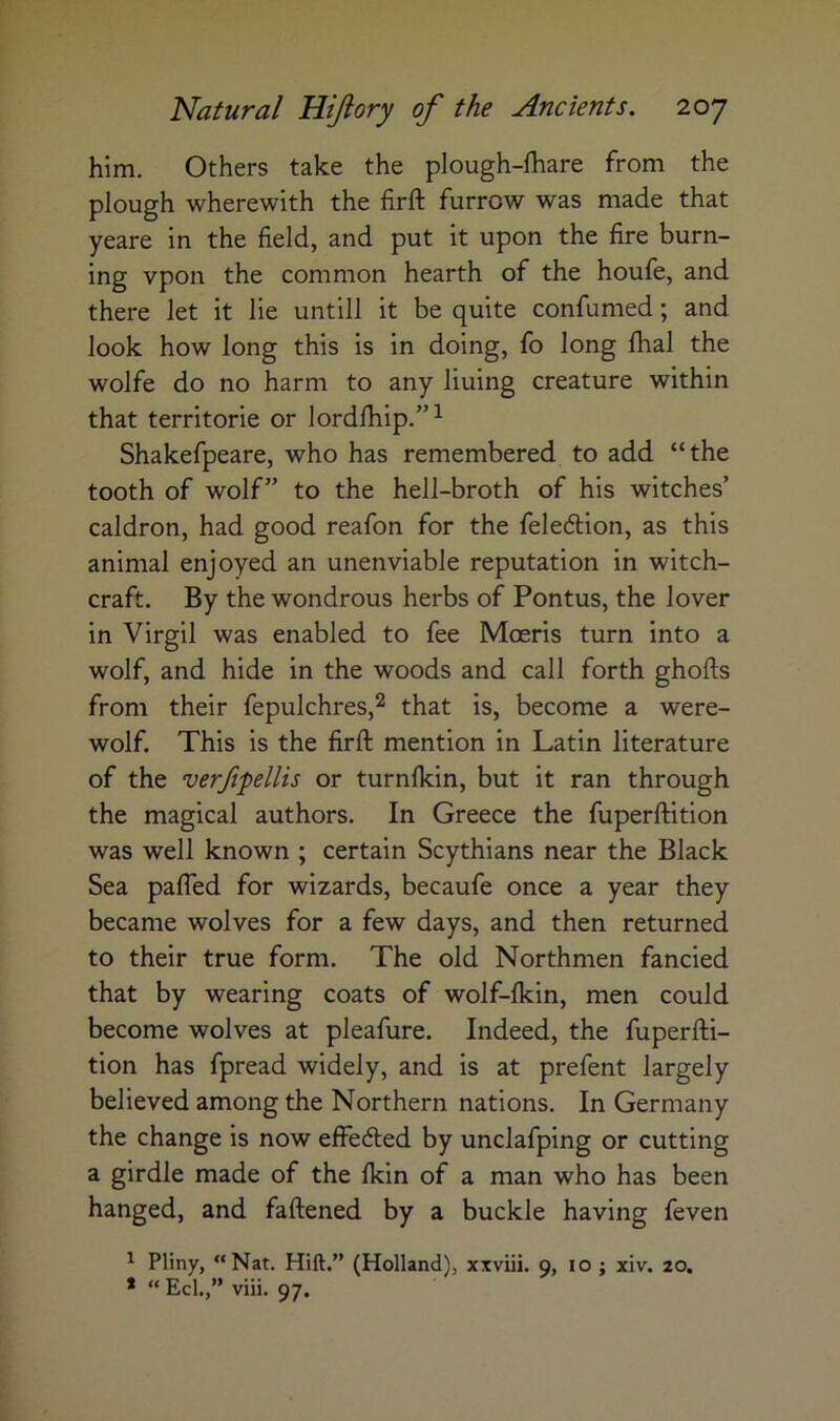 him. Others take the plough-fhare from the plough wherewith the firft furrow was made that yeare in the field, and put it upon the fire burn- ing vpon the common hearth of the houfe, and there let it lie untill it be quite confumed; and look how long this is in doing, fo long lhal the wolfe do no harm to any lining creature within that territorie or lordlhip.”^ Shakefpeare, who has remembered to add “the tooth of wolf” to the hell-broth of his witches’ caldron, had good reafon for the feledlion, as this animal enjoyed an unenviable reputation in witch- craft. By the wondrous herbs of Pontus, the lover in Virgil was enabled to fee Moeris turn into a wolf, and hide in the woods and call forth ghofts from their fepulchres,^ that is, become a were- wolf. This is the firft mention in Latin literature of the verfipellis or turnlkin, but it ran through the magical authors. In Greece the fuperftition was well known ; certain Scythians near the Black Sea pafled for wizards, becaufe once a year they became wolves for a few days, and then returned to their true form. The old Northmen fancied that by wearing coats of wolf-lkin, men could become wolves at pleafure. Indeed, the fuperfti- tion has fpread widely, and is at prefent largely believed among the Northern nations. In Germany the change is now effeded by unclafping or cutting a girdle made of the Ikin of a man who has been hanged, and faftened by a buckle having feven ^ Pliny, “Nat. Hift.” (Holland), xxviii. 9, 10 ; xiv. 20. * “ Eel.,” viii. 97.
