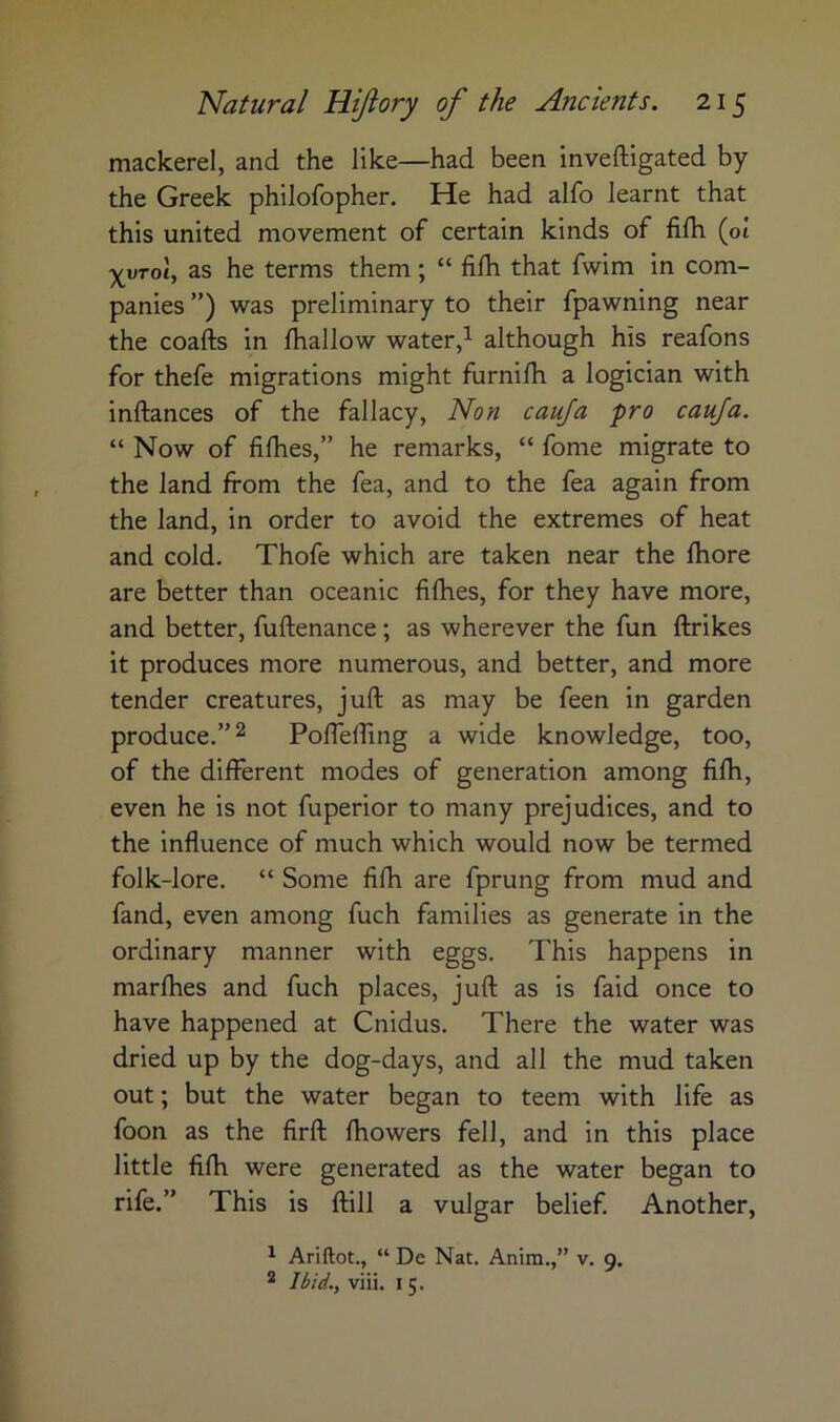 mackerel, and the like—had been inveftigated by the Greek philofopher. He had alfo learnt that this united movement of certain kinds of fifh (ot ^uToi, as he terms them; “ fifh that fwim in com- panies ”) was preliminary to their fpawning near the coafts in fhallow wateralthough his reafons for thefe migrations might furnifh a logician with inftances of the fallacy, Non cauja pro cauja. “ Now of fifhes,” he remarks, “ fome migrate to the land from the fea, and to the fea again from the land, in order to avoid the extremes of heat and cold. Thofe which are taken near the fhore are better than oceanic fifhes, for they have more, and better, fuflenance; as wherever the fun ftrikes it produces more numerous, and better, and more tender creatures, juft as may be feen in garden produce.” 2 Pofteffing a wide knowledge, too, of the different modes of generation among fifh, even he is not fuperior to many prejudices, and to the influence of much which would now be termed folk-lore. “ Some fifh are fprung from mud and fand, even among fuch families as generate in the ordinary manner with eggs. This happens in marfhes and fuch places, juft as is faid once to have happened at Cnidus. There the water was dried up by the dog-days, and all the mud taken out; but the water began to teem with life as foon as the firft fhowers fell, and in this place little fifh were generated as the water began to rife.” This is ftill a vulgar belief Another, ^ Ariftot., “ De Nat. Anira.,” v. 9. ^ Ibid., viii. 15.