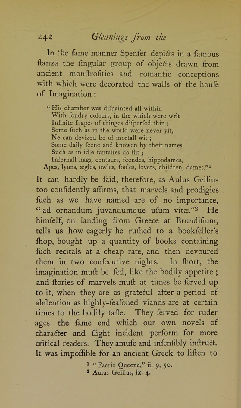 In the fame manner Speiifer depidts in a famous ftanza the Angular group of objedls drawn from ancient monftrofities and romantic conceptions with which were decorated the walls of the houfe of Imagination : “ His chamber was difpainted all within With fondry colours, in the which were writ Infinite fhapes of thinges difperfed thin ; Some fuch as in the world were never yit, Ne can devized be of mortall wit; Some daily feene and knowen by their names Such as in idle fantafies do flit; Infernall hags, centaurs, feendes, hippodames, Apes, lyons, aegles, owles, fooles, lovers, children, dames.”^ It can hardly be faid, therefore, as Aulus Gellius too confidently affirms, that marvels and prodigies fuch as we have named are of no Importance, “ ad ornandum juvandumque ufum vitas.”^ He himfelf, on landing from Greece at Brundifium, tells us how eagerly he ruffied to a bookfeller’s fliop, bought up a quantity of books containing fuch recitals at a cheap rate, and then devoured them in two confecutive nights. In fliort, the imagination muft be fed, like the bodily appetite ; and ftories of marvels muft at times be ferved up to it, when they are as grateful after a period of abftention as highly-feafoned viands are at certain times to the bodily tafte. They ferved for ruder ages the fame end which our own novels of charafter and flight incident perform for more critical readers. They amufe and infenfibly inftrucft. It was impoffible for an ancient Greek to liften to ^ “ Faerie Queenc,” ii. 9, 50. * Aulus Gellius, ix. 4.