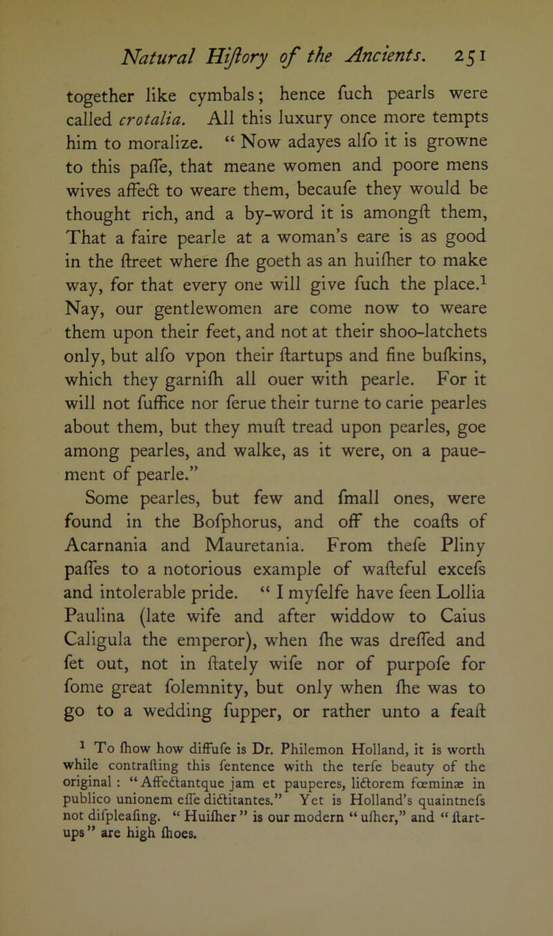 together like cymbals; hence fuch pearls were called crotalia. All this luxury once more tempts him to moralize. “ Now adayes alfo it is growne to this palTe, that meane women and poore mens wives affedl to weare them, becaufe they would be thought rich, and a by-word it is amongft them. That a faire pearle at a woman’s eare is as good in the ftreet where Ihe goeth as an huilher to make way, for that every one will give fuch the place.^ Nay, our gentlewomen are come now to weare them upon their feet, and not at their shoo-latchets only, but alfo vpon their ftartups and fine bulkins, which they garnilh all ouer with pearle. For it will not fuffice nor feme their turne to carie pearles about them, but they muft tread upon pearles, goe among pearles, and walke, as it were, on a paue- ment of pearle.” Some pearles, but few and fmall ones, were found in the Bofphorus, and off the coafts of Acarnania and Mauretania. From thefe Pliny pafles to a notorious example of wafteful excefs and intolerable pride. “ I myfelfe have feen Lollia Paulina (late wife and after widdow to Caius Caligula the emperor), when Ihe was drefled and fet out, not in ftately wife nor of purpofe for fome great folemnity, but only when Ihe was to go to a wedding fupper, or rather unto a feafi: ^ To fliow how difFufe is Dr. Philemon Holland, it is worth while contrafting this fentence with the terfe beauty of the original : “ AfFedlantque jam et pauperes, liftorem foeminae in publico unionem efle diftitantes.” Yet is Holland’s quaintnefs not difpleafing. “ Huilher ” is our modern “ ulher,” and “ Hart- ups ” are high Ihoes.