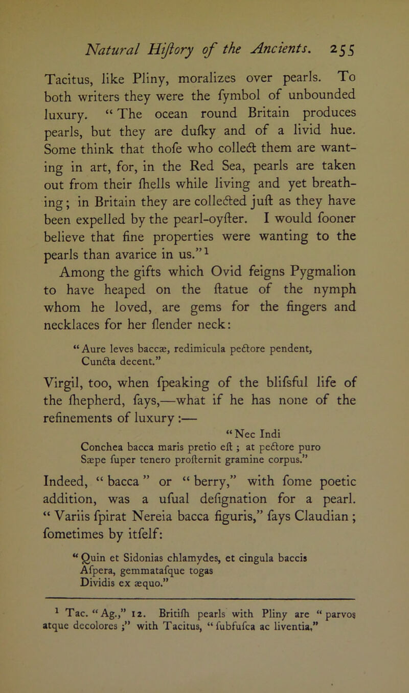 Tacitus, like Pliny, moralizes over pearls. To both writers they were the fymbol of unbounded luxury. “ The ocean round Britain produces pearls, but they are dulky and of a livid hue. Some think that thofe who colledl them are want- ing in art, for, in the Red Sea, pearls are taken out from their Ihells while living and yet breath- ing ; in Britain they are collefted juft as they have been expelled by the pearl-oyfter. I would fooner believe that fine properties were wanting to the pearls than avarice in us.”^ Among the gifts which Ovid feigns Pygmalion to have heaped on the ftatue of the nymph whom he loved, are gems for the fingers and necklaces for her (lender neck: “ Aure leves baccae, redimicula peftore pendent, Cunfta decent.” Virgil, too, when fpeaking of the blifsfiil life of the Ihepherd, fays,—what if he has none of the refinements of luxury :— “Nec Indi Conchea bacca maris pretio ell; at pe6lore pure Saepe fuper tenero prollernit gramine corpus.” Indeed, “ bacca ” or “ berry,” with fome poetic addition, was a ufual defignation for a pearl. “ Variis fpirat Nereia bacca figuris,” fays Claudian ; fometimes by itfelf: “ Quin et Sidonias chlamydes, et cingula baccis Afpera, gemmatafque togas Dividis ex aequo.” ^ Tac. “Ag.,” 12. Britilh pearls with Pliny are “ parvos atque dccolorcs j” with Tacitus, “fubfufea ac liventia,”