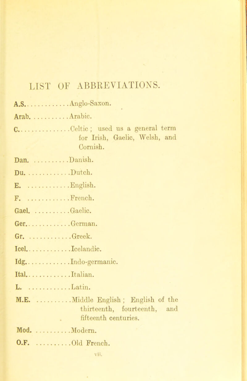 LIST OF ABBREVIATIONS. A.S Anglo-Saxon. Arab Arabic. C Celtic; used us a general term for Irish, Gaelic, Welsh, and Cornish. Dan Danish. Du Dutch. E English. F French. Gael Gaelic. Ger German. Gr Greek. Icel Icelandic. Idg Indo-germanic. Ital Italian. L Latin. M.E Middle English; English of the thirteenth, fourteenth, and fifteenth centuries. Mod Modem. O.F Old French.