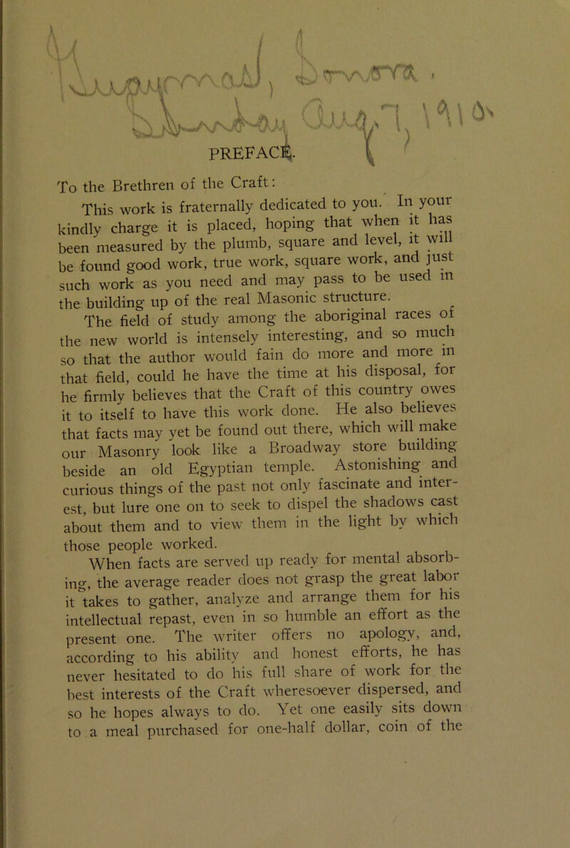 1 'H x.aAi x Tv^jpnk U* CiuA/l PREFACE- To the Brethren of the Craft: This work is fraternally dedicated to you. In your kindly charge it is placed, hoping that when it has been measured by the plumb, square and level, it will be found good work, true work, square work, and just such work as you need and may pass to be used m the building up of the real Masonic structure. The field of study among the aboriginal races of the new world is intensely interesting, and so much so that the author would fain do more and more in that field, could he have the time at his disposal, for he firmly believes that the Craft of this country owes it to itself to have this work done. He also believes that facts may yet be found out there, which will make our Masonry look like a Broadway store building beside an old Egyptian temple. Astonishing and curious things of the past not only fascinate and inter- est, but lure one on to seek to dispel the shadows cast about them and to view them in the light by which those people worked. When facts are served up ready for mental absorb- ing, the average reader does not grasp the great labor it takes to gather, analyze and arrange them for his intellectual repast, even in so humble an effort as the present one. The writer offers no apology, and, according to his ability and honest efforts, he has never hesitated to do his full share of work for the best interests of the Craft wheresoever dispersed, and so he hopes always to do. Yet one easily sits down to a meal purchased for one-half dollar, coin of the