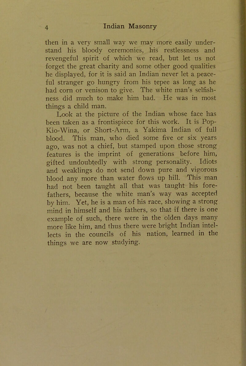 then in a very small way we may more easily under- stand his bloody ceremonies, his restlessness and revengeful spirit of which we read, but let us not forget the great charity and some other good qualities he displayed, for it is said an Indian never let a peace- ful stranger go hungry from his tepee as long as he had corn or venison to give. The white man’s selfish- ness did much to make him bad. He was in most things a child man. Look at the picture of the Indian whose face has been taken as a frontispiece for this work. It is Pop- Kio-Wina, or Short-Arm, a Yakima Indian of full blood. This man, who died some five or six years ago, was not a chief, but stamped upon those strong features is the imprint of generations before him, gifted undoubtedly with strong personality. Idiots and weaklings do not send down pure and vigorous blood any more than water flows up hill. This man had not been taught all that was taught his fore- fathers, because the white man’s way was accepted by him. Yet, he is a man of his race, showing a strong mind in himself and his fathers, so that if there is one example of such, there were in the olden days many more like him, and thus there were bright Indian intel- lects in the councils of his nation, learned in the things we are now studying.