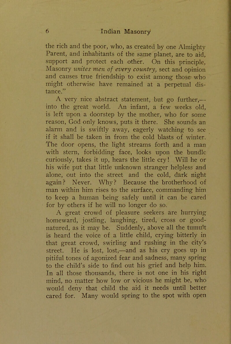 the rich and the poor, who, as created by one Almighty Parent, and inhabitants of the same planet, are to aid, support and protect each other. On this principle, Masonry unites men of every country, sect and opinion and causes true friendship to exist among those- who might otherwise have remained at a perpetual dis- tance.” A very nice abstract statement, but go further,-- into the great world. An infant, a few weeks old, is left upon a doorstep by the mother, who for some reason, God only knows, puts it there. She sounds an alarm and is swiftly away, eagerly watching to see if it shall be taken in from the cold blasts of winter. The door opens, the light streams forth and a man with stern, forbidding face, looks upon the bundle curiously, takes it up, hears the little cry! Will he or his wife put that little unknown stranger helpless and alone, out into the street and the cold, dark night again? Never. Why? Because the brotherhood of man within him rises to the surface, commanding him to keep a human being safely until it can be cared for by others if he will no longer do so. A great crowd of pleasure seekers are hurrying homeward, jostling, laughing, tired, cross or good- natured, as it may be. Suddenly, above all the tumult is heard the voice of a little child, crying bitterly in that great crowd, swirling and rushing in the city’s street. He is lost, lost,—and as his cry goes up in pitiful tones of agonized fear and sadness, many spring to the child’s side to find out his grief and help him. In all those thousands, there is not one in his right mind, no matter how low or vicious he might be, who would deny that child the aid it needs until better cared for. Many would spring to the spot with open