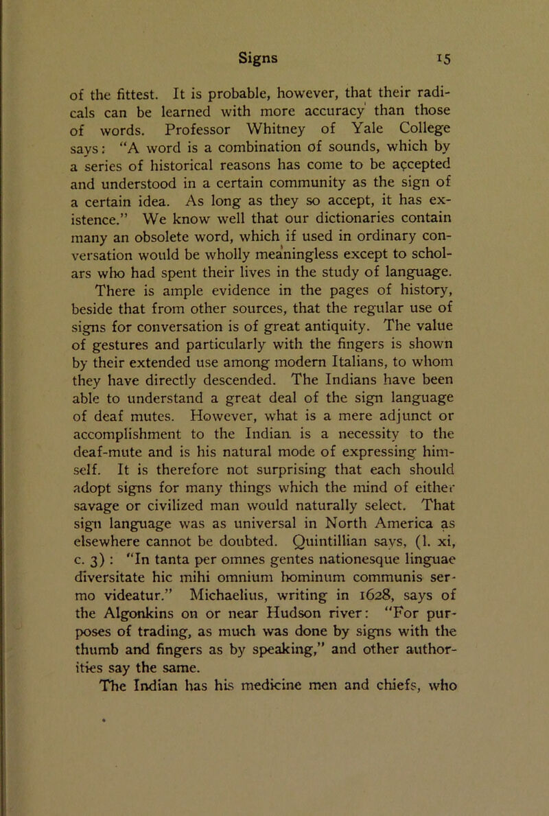 of the fittest. It is probable, however, that their radi- cals can be learned with more accuracy' than those of words. Professor Whitney of Yale College says: “A word is a combination of sounds, which by a series of historical reasons has come to be accepted and understood in a certain community as the sign of a certain idea. As long as they so accept, it has ex- istence.” We know well that our dictionaries contain many an obsolete word, which if used in ordinary con- versation would be wholly meaningless except to schol- ars who had spent their lives in the study of language. There is ample evidence in the pages of history, beside that from other sources, that the regular use of signs for conversation is of great antiquity. The value of gestures and particularly with the fingers is shown by their extended use among modern Italians, to whom they have directly descended. The Indians have been able to understand a great deal of the sign language of deaf mutes. However, what is a mere adjunct or accomplishment to the Indian is a necessity to the deaf-mute and is his natural mode of expressing him- self. It is therefore not surprising that each should adopt signs for many things which the mind of either savage or civilized man would naturally select. That sign language was as universal in North America as elsewhere cannot be doubted. Quintillian says, (1. xi, c. 3) : In tanta per omnes gentes nationesque linguae diversitate hie mihi omnium hominum communis ser- mo videatur.” Michaelius, writing in 1628, says of the Algonkins on or near Hudson river: For pur- poses of trading, as much was done by signs with the thumb and fingers as by speaking,” and other author- ities say the same. The Indian has his medicine men and chiefs, who