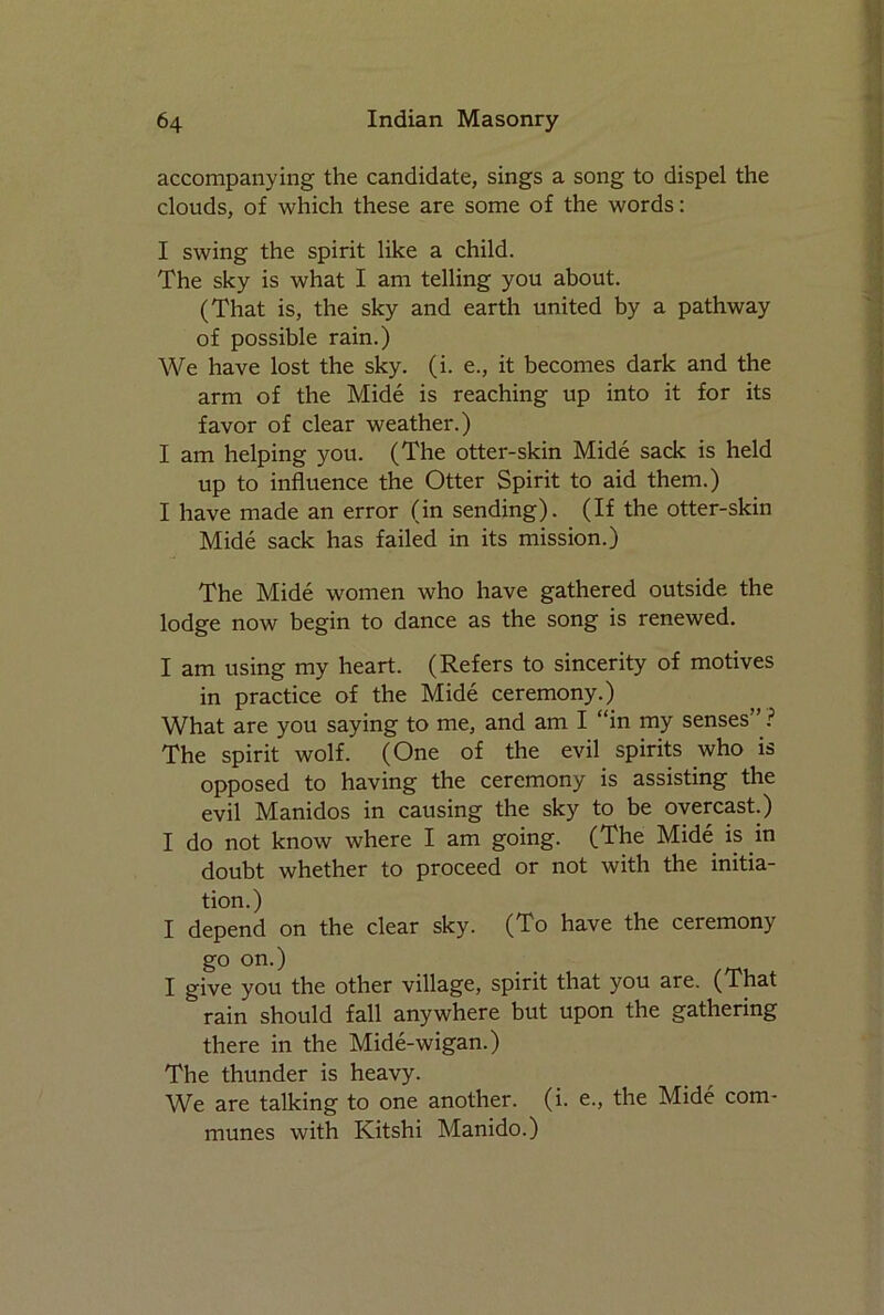 accompanying the candidate, sings a song to dispel the clouds, of which these are some of the words: I swing the spirit like a child. The sky is what I am telling you about. (That is, the sky and earth united by a pathway of possible rain.) We have lost the sky. (i. e., it becomes dark and the arm of the Mide is reaching up into it for its favor of clear weather.) I am helping you. (The otter-skin Mide sack is held up to influence the Otter Spirit to aid them.) I have made an error (in sending). (If the otter-skin Mide sack has failed in its mission.) The Mide women who have gathered outside the lodge now begin to dance as the song is renewed. I am using my heart. (Refers to sincerity of motives in practice of the Mide ceremony.) What are you saying to me, and am I “in my senses” ? The spirit wolf. (One of the evil spirits who is opposed to having the ceremony is assisting the evil Manidos in causing the sky to be overcast.) I do not know where I am going. (The Mide is in doubt whether to proceed or not with the initia- tion.) I depend on the clear sky. (To have the ceremony go on.) I give you the other village, spirit that you are. (That rain should fall anywhere but upon the gathering there in the Mide-wigan.) The thunder is heavy. We are talking to one another, (i. e., the Mide com- munes with Kitshi Manido.)