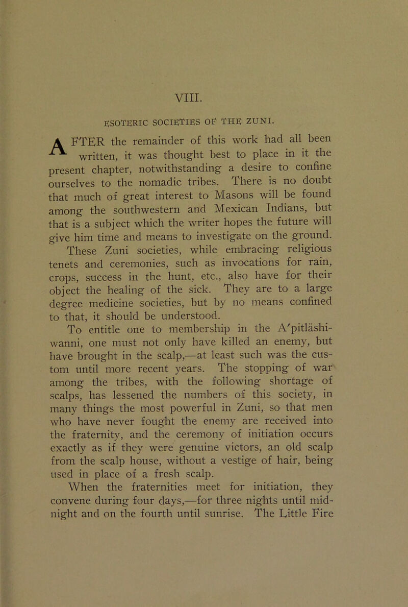 VIII. ESOTERIC SOCIETIES OF THE ZUNI. A FTER the remainder of this work had all been written, it was thought best to place in it the present chapter, notwithstanding a desire to confine ourselves to the nomadic tribes. There is no doubt that much of great interest to Masons will be found among the southwestern and Mexican Indians, but that is a subject which the writer hopes the future will give him time and means to investigate on the ground. These Zuni societies, while embracing religious tenets and ceremonies, such as invocations for rain, crops, success in the hunt, etc., also have for their object the healing of the sick. They are to a large degree medicine societies, but by no means confined to that, it should be understood. To entitle one to membership in the A'pitlashi- wanni, one must not only have killed an enemy, but have brought in the scalp,—at least such was the cus- tom until more recent years. The stopping of war among the tribes, with the following shortage of scalps, has lessened the numbers of this society, in many things the most powerful in Zuni, so that men who have never fought the enemy are received into the fraternity, and the ceremony of initiation occurs exactly as if they were genuine victors, an old scalp from the scalp house, without a vestige of hair, being used in place of a fresh scalp. When the fraternities meet for initiation, they convene during four days,—for three nights until mid- night and on the fourth until sunrise. The Little Fire