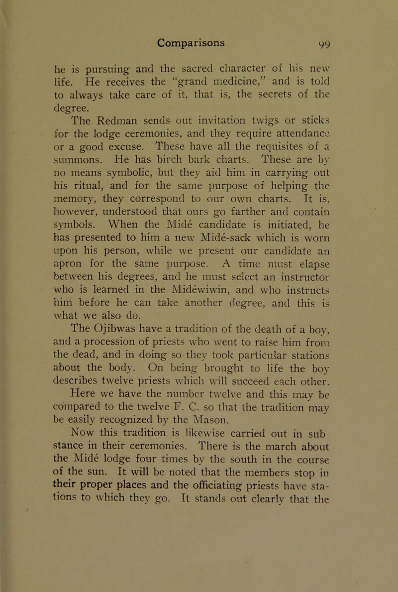 he is pursuing and the sacred character of his new life. He receives the “grand medicine,” and is told to always take care of it, that is, the secrets of the degree. The Redman sends out invitation twigs or sticks for the lodge ceremonies, and they require attendance or a good excuse. These have all the requisites of a summons. He has birch bark charts. These are by no means symbolic, but they aid him in carrying out his ritual, and for the same purpose of helping the memory, they correspond to our own charts. It is, however, understood that ours go farther and contain symbols. When the Mide candidate is initiated, he has presented to him a new Mide-sack which is worn upon his person, while we present our candidate an apron for the same purpose. A time must elapse between his degrees, and he must select an instructor who is learned in the Midewiwin, and who instructs him before he can take another degree, and this is what we also do. The Ojibwas have a tradition of the death of a bov. and a procession of priests who went to raise him from the dead, and in doing so they took particular stations about the body. On being brought to life the boy describes twelve priests which will succeed each other. Here we have the number twelve and this may be compared to the twelve F. C. so that the tradition may be easily recognized by the Mason. Now this tradition is likewise carried out in sub stance in their ceremonies. There is the march about the Mide lodge four times by the south in the course of the sun. It will be noted that the members stop in their proper places and the officiating priests have sta- tions to which they go. It stands out clearly that the