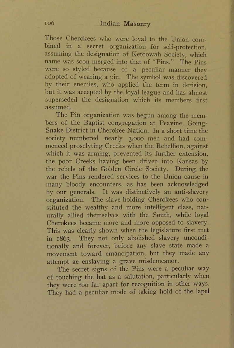 Those Cherokees who were loyal to the Union com- bined in a secret organization for self-protection, assuming the designation of Ketoowah Society, which name was soon merged into that of “Pins.” The Pins were so styled because of a peculiar manner thev adopted of wearing a pin. The symbol was discovered by their enemies, who applied the term in derision, but it was accepted by the loyal league and has almost superseded the designation which its members first assumed. The Pin organization was begun among the mem- bers of the Baptist congregation at Peavine, Going- Snake District in Cherokee Nation. In a short time the society numbered nearly 3,000 men and had com- menced proselyting Creeks when the Rebellion, against which it was arming, prevented its further extension, the poor Creeks having been driven into Kansas by the rebels of the Golden Circle Society. During the war the Pins rendered services to the Union cause in many bloody encounters, as has been acknowledged by our generals. It was distinctively an anti-slavery organization. The slave-holding Cherokees who con- stituted the wealthy and more intelligent class, nat- urally allied themselves with the South, while loyal Cherokees became more and more opposed to slavery. This was clearly shown when the legislature first met in 1863. They not only abolished slavery uncondi- tionally and forever, before any slave state made a movement toward emancipation, but they made any attempt ae enslaving a grave misdemeanor. The secret signs of the Pins were a peculiar wav of touching the hat as a salutation, particularly when they were too far apart for recognition in other ways. They had a peculiar mode of taking hold of the lapel