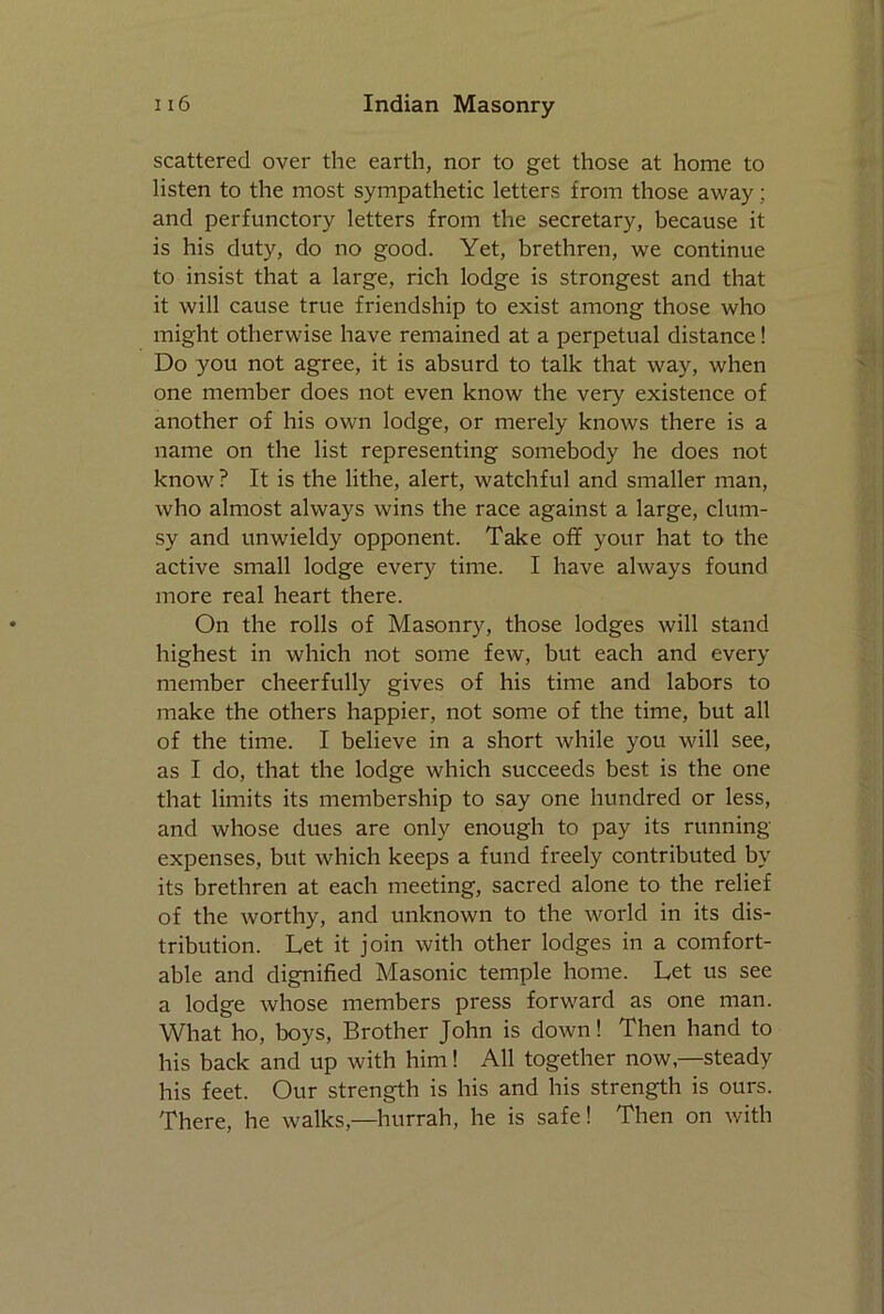 scattered over the earth, nor to get those at home to listen to the most sympathetic letters from those away; and perfunctory letters from the secretary, because it is his duty, do no good. Yet, brethren, we continue to insist that a large, rich lodge is strongest and that it will cause true friendship to exist among those who might otherwise have remained at a perpetual distance! Do you not agree, it is absurd to talk that way, when one member does not even know the very existence of another of his own lodge, or merely knows there is a name on the list representing somebody he does not know ? It is the lithe, alert, watchful and smaller man, who almost always wins the race against a large, clum- sy and unwieldy opponent. Take off your hat to the active small lodge every time. I have always found more real heart there. On the rolls of Masonry, those lodges will stand highest in which not some few, but each and every member cheerfully gives of his time and labors to make the others happier, not some of the time, but all of the time. I believe in a short while you will see, as I do, that the lodge which succeeds best is the one that limits its membership to say one hundred or less, and whose dues are only enough to pay its running- expenses, but which keeps a fund freely contributed by its brethren at each meeting, sacred alone to the relief of the worthy, and unknown to the world in its dis- tribution. Let it join with other lodges in a comfort- able and dignified Masonic temple home. Let us see a lodge whose members press forward as one man. What ho, boys, Brother John is down! Then hand to his back and up with him! All together now,—steady his feet. Our strength is his and his strength is ours. There, he walks,—hurrah, he is safe! Then on with