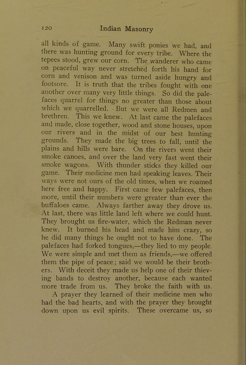 all kinds of game. Many swift ponies we had, and there was hunting ground for every tribe. Where the tepees stood, grew our corn. The wanderer who came on peaceful way never stretched forth his hand for corn and venison and was turned aside hungry and footsore. It is truth that the tribes fought with one another over many very little things. So did the pale- faces quarrel for things no greater than those about which we quarrelled. But we were all Redmen and brethren. This we knew. At last came the palefaces and made, close together, wood and stone houses, upon our rivers and in the midst of our best hunting grounds. They made the big trees to fall, until the plains and hills were bare. On the rivers went their smoke canoes, and over the land very fast went their smoke wagons. With thunder sticks they killed our game. Their medicine men had speaking leaves. Their ways were not ours of the old times, when we roamed here free and happy. First came few palefaces, then more, until their numbers were greater than ever the buffaloes came. Always farther away they drove us. At last, there was little land left where we could hunt. They brought us fire-water, which the Redman never knew. It burned his head and made him crazy, so he did many things he ought not to have done. The palefaces had forked tongues,—they lied to my people. We were simple and met them as friends,—we offered them the pipe of peace; said we would be their broth- ers. With deceit they made us help one of their thiev- ing bands to destroy another, because each wanted more trade from us. They broke the faith with us. A prayer they learned of their medicine men who had the bad hearts, and with the prayer they brought down upon us evil spirits. These overcame us, so