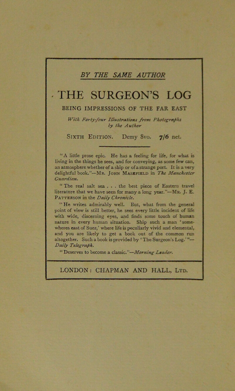 BY THE SAME AUTHOR THE SURGEON’S LOG BEING IMPRESSIONS OF THE FAR EAST With Forty-four Illustrations front Photographs by the Author Sixth Edition. Demy 8vo. 7/6 net. “A little prose epic. He has a feeling for life, for what is living in the things he sees, and for conveying, as some few can, an atmosphere whether of a ship or of a strange port. It is a very- delightful book.”—Mr. John Masefield in The Manchester Guardian. “ The real salt sea . . . the best piece of Eastern travel literature that we have seen for many a long year.”—Mr. J. E. Patterson in the Daily Chronicle. “He writes admirably well. But, what from the general point of view is still better, he sees every little incident of life with wide, discerning eyes, and finds some touch of human nature in every human situation. Ship such a man ‘some- wheres east of Suez,' where life is peculiarly vivid and elemental, and you are likely to get a book out of the common run altogether. Such a book is provided by ‘ The Surgeon's Log. ’— Daily Telegraph. “ Deserves to become a classic.—Morning Leader.