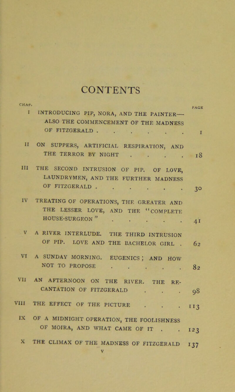 CONTENTS CHAf. I INTRODUCING PIP, NORA, AND THE PAINTER— ALSO THE COMMENCEMENT OF THE MADNESS OF FITZGERALD II ON SUPPERS, ARTIFICIAL RESPIRATION, AND THE TERROR BY NIGHT . III THE SECOND INTRUSION OF PIP. OF LOVE, LAUNDRYMEN, AND THE FURTHER MADNESS OF FITZGERALD IV TREATING OF OPERATIONS, THE GREATER AND THE LESSER LOVE, AND THE “COMPLETE HOUSE-SURGEON ” V A RIVER INTERLUDE. THE THIRD INTRUSION OF PIP. LOVE AND THE BACHELOR GIRL . VI A SUNDAY MORNING. EUGENICS J AND HOW NOT TO PROPOSE .... VII AN AFTERNOON ON THE RIVER. THE RE- CANTATION OF FITZGERALD VIII THE EFFECT OF THE PICTURE IX OF A MIDNIGHT OPERATION, THE FOOLISHNESS OF MOIRA, AND WHAT CAME OF IT . X THE CLIMAX OF THE MADNESS OF FITZGERALD PAGE I iS 30 4i 62 82 98 ”3 123 137