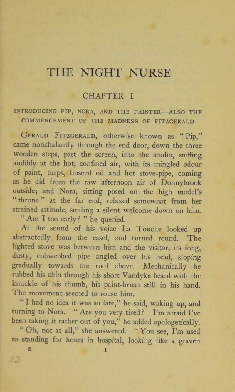 CHAPTER I INTRODUCING PIP, NORA, AND THE PAINTER ALSO THE COMMENCEMENT OF THE MADNESS OF FITZGERALD Gerald Fitzgerald, otherwise known as “ Pip,” came nonchalantly through the end door, down the three wooden steps, past the screen, into the studio, sniffing audibly at the hot, confined air, with its mingled odour of paint, turps, linseed oil and hot stove-pipe, coming as he did from the raw afternoon air of Donnybrook outside; and Nora, sitting posed on the high model’s “ throne ” at the far end, relaxed somewhat from her strained attitude, smiling a silent welcome down on him. “ Am I too early ? ” he queried. At the sound of his voice La Touche looked up abstractedly from the easel, and turned round. The lighted stove was between him and the visitor, its long, dusty, cobwebbed pipe angled over his head, sloping gradually towards the roof above. Mechanically he rubbed his chin through his short Vandyke beard with the knuckle of his thumb, his paint-brush still in his hand. The movement seemed to rouse him. “ I had no idea it was so late,” he said, waking up, and turning to Nora. “ Are you very tired ? I’m afraid I’ve been taking it rather out of you,” he added apologetically. “Oh, not at all,” she answered. “You see, I’m used to standing for hours in hospital, looking like a graven