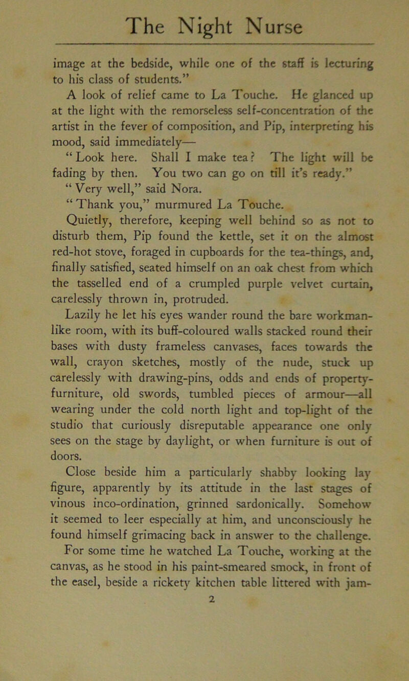 image at the bedside, while one of the staff is lecturing to his class of students.” A look of relief came to La Touche. He glanced up at the light with the remorseless self-concentration of the artist in the fever of composition, and Pip, interpreting his mood, said immediately— “ Look here. Shall I make tea ? The light will be fading by then. You two can go on till it’s ready.” “ Very well,” said Nora. “Thank you,” murmured La Touche. Quietly, therefore, keeping well behind so as not to disturb them, Pip found the kettle, set it on the almost red-hot stove, foraged in cupboards for the tea-things, and, finally satisfied, seated himself on an oak chest from which the tasselled end of a crumpled purple velvet curtain, carelessly thrown in, protruded. Lazily he let his eyes wander round the bare workman- like room, with its buff-coloured walls stacked round their bases with dusty frameless canvases, faces towards the wall, crayon sketches, mostly of the nude, stuck up carelessly with drawing-pins, odds and ends of property- furniture, old swords, tumbled pieces of armour—all wearing under the cold north light and top-light of the studio that curiously disreputable appearance one only sees on the stage by daylight, or when furniture is out of doors. Close beside him a particularly shabby looking lay figure, apparently by its attitude in the last stages of vinous inco-ordination, grinned sardonically. Somehow it seemed to leer especially at him, and unconsciously he found himself grimacing back in answer to the challenge. For some time he watched La Touche, working at the canvas, as he stood in his paint-smeared smock, in front of the easel, beside a rickety kitchen table littered with jam-