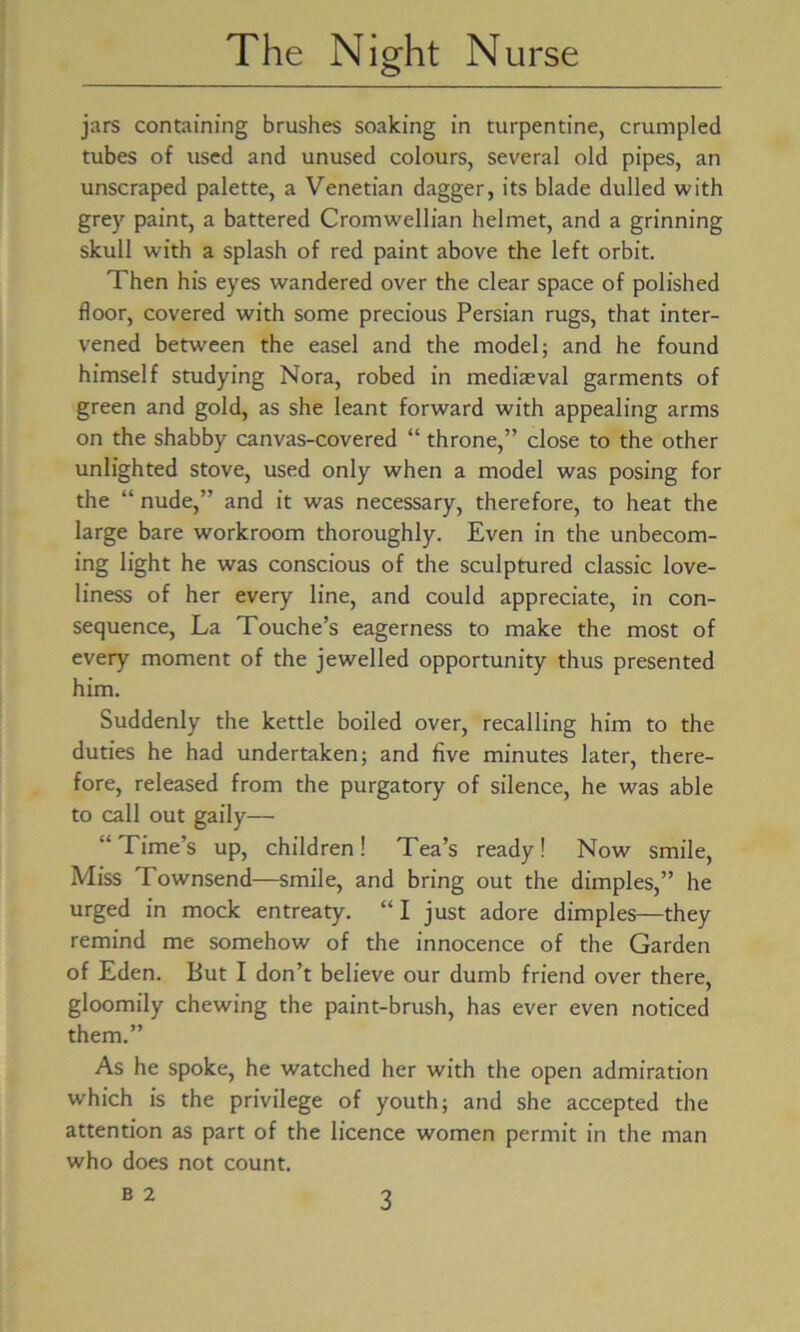 jars containing brushes soaking in turpentine, crumpled tubes of used and unused colours, several old pipes, an unscraped palette, a Venetian dagger, its blade dulled with grey paint, a battered Cromwellian helmet, and a grinning skull w'ith a splash of red paint above the left orbit. Then his eyes wandered over the clear space of polished floor, covered with some precious Persian rugs, that inter- vened between the easel and the model; and he found himself studying Nora, robed in mediaeval garments of green and gold, as she leant forward with appealing arms on the shabby canvas-covered “ throne,” close to the other unlighted stove, used only when a model was posing for the “ nude,” and it was necessary, therefore, to heat the large bare workroom thoroughly. Even in the unbecom- ing light he was conscious of the sculptured classic love- liness of her every line, and could appreciate, in con- sequence, La Touche’s eagerness to make the most of every moment of the jewelled opportunity thus presented him. Suddenly the kettle boiled over, recalling him to the duties he had undertaken; and five minutes later, there- fore, released from the purgatory of silence, he was able to call out gaily— “Time’s up, children! Tea’s ready! Now smile, Miss Townsend—smile, and bring out the dimples,” he urged in mock entreaty. “ I just adore dimples—they remind me somehow of the innocence of the Garden of Eden. But I don’t believe our dumb friend over there, gloomily chewing the paint-brush, has ever even noticed them.” As he spoke, he watched her with the open admiration which is the privilege of youth; and she accepted the attention as part of the licence women permit in the man who does not count.
