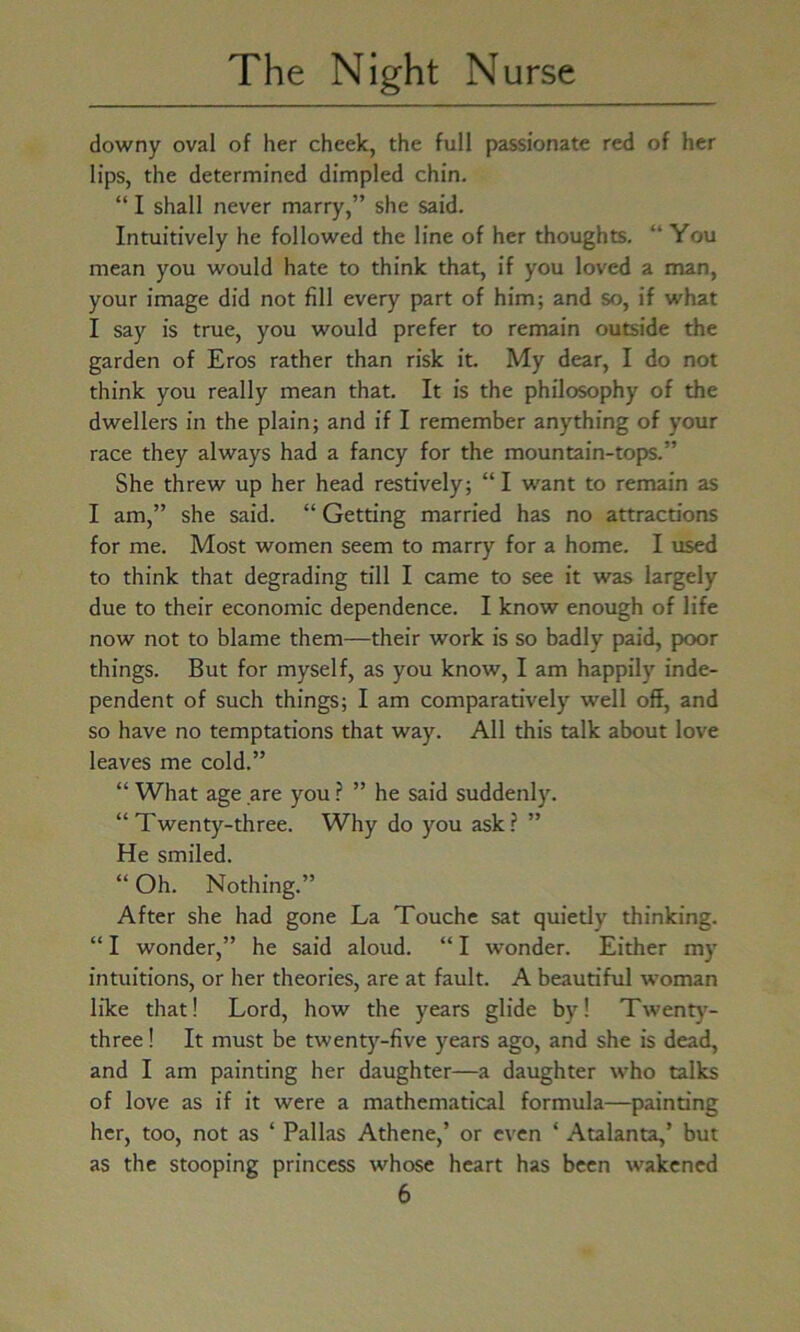 downy oval of her cheek, the full passionate red of her lips, the determined dimpled chin. “ I shall never marry,” she said. Intuitively he followed the line of her thoughts. “ You mean you would hate to think that, if you loved a man, your image did not fill every part of him; and so, if what I say is true, you would prefer to remain outside the garden of Eros rather than risk it. My dear, I do not think you really mean that. It is the philosophy of the dwellers in the plain; and if I remember anything of your race they always had a fancy for the mountain-tops.” She threw up her head restively; “ I want to remain as I am,” she said. “ Getting married has no attractions for me. Most women seem to marry for a home. I used to think that degrading till I came to see it was largely due to their economic dependence. I know enough of life now not to blame them—their work is so badly paid, poor things. But for myself, as you know, I am happily inde- pendent of such things; I am comparatively well off, and so have no temptations that way. All this talk about love leaves me cold.” “ What age are you ? ” he said suddenly. “Twenty-three. Why do you ask? ” He smiled. “ Oh. Nothing.” After she had gone La Touche sat quietly thinking. “ I wonder,” he said aloud. “ I wonder. Either my intuitions, or her theories, are at fault. A beautiful woman like that! Lord, how the years glide by! Twenty- three ! It must be twenty-five years ago, and she is dead, and I am painting her daughter—a daughter who talks of love as if it were a mathematical formula—painting her, too, not as ‘ Pallas Athene,’ or even * Atalanta,’ but as the stooping princess whose heart has been wakened