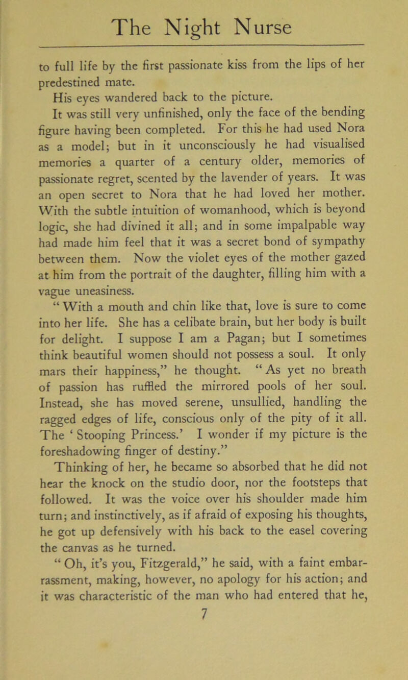 to full life by the first passionate kiss from the lips of her predestined mate. His eyes wandered back to the picture. It was still very unfinished, only the face of the bending figure having been completed. For this he had used Nora as a model; but in it unconsciously he had visualised memories a quarter of a century older, memories of passionate regret, scented by the lavender of years. It was an open secret to Nora that he had loved her mother. With the subtle intuition of womanhood, which is beyond logic, she had divined it all; and in some impalpable way had made him feel that it was a secret bond of sympathy between them. Now the violet eyes of the mother gazed at him from the portrait of the daughter, filling him with a vague uneasiness. “With a mouth and chin like that, love is sure to come into her life. She has a celibate brain, but her body is built for delight. I suppose I am a Pagan; but I sometimes think beautiful women should not possess a soul. It only mars their happiness,” he thought. “As yet no breath of passion has ruffled the mirrored pools of her soul. Instead, she has moved serene, unsullied, handling the ragged edges of life, conscious only of the pity of it all. The ‘ Stooping Princess.’ I wonder if my picture is the foreshadowing finger of destiny.” Thinking of her, he became so absorbed that he did not hear the knock on the studio door, nor the footsteps that followed. It was the voice over his shoulder made him turn; and instinctively, as if afraid of exposing his thoughts, he got up defensively with his back to the easel covering the canvas as he turned. “ Oh, it’s you, Fitzgerald,” he said, with a faint embar- rassment, making, however, no apology for his action; and it was characteristic of the man who had entered that he,