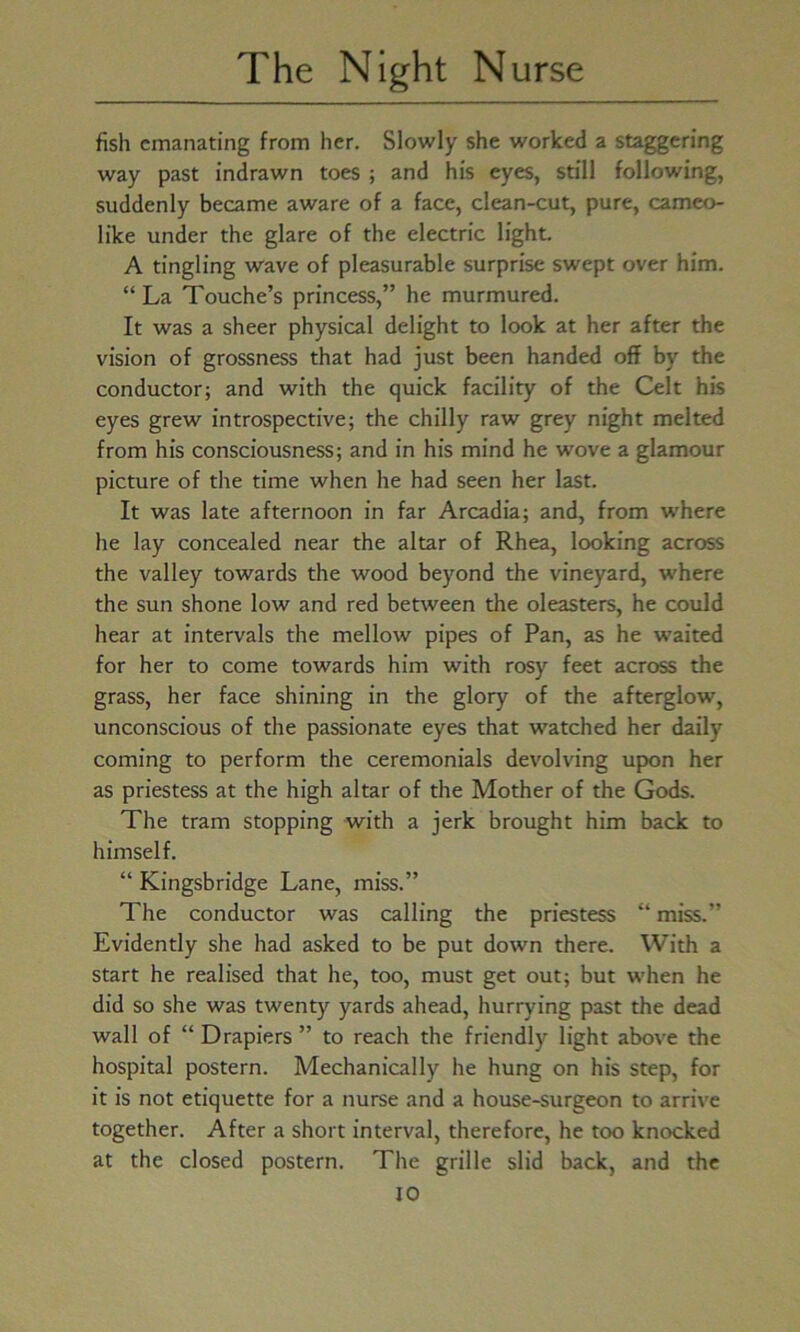 fish emanating from her. Slowly she worked a staggering way past indrawn toes ; and his eyes, still following, suddenly became aware of a face, clean-cut, pure, cameo- like under the glare of the electric light. A tingling wave of pleasurable surprise swept over him. “La Touche’s princess,” he murmured. It was a sheer physical delight to look at her after the vision of grossness that had just been handed off by the conductor; and with the quick facility of the Celt his eyes grew introspective; the chilly raw grey night melted from his consciousness; and in his mind he wove a glamour picture of the time when he had seen her last. It was late afternoon in far Arcadia; and, from where he lay concealed near the altar of Rhea, looking across the valley towards the wood beyond the vineyard, where the sun shone low and red between the oleasters, he could hear at intervals the mellow pipes of Pan, as he waited for her to come towards him with rosy feet across the grass, her face shining in the glory of the afterglow, unconscious of the passionate eyes that watched her daily coming to perform the ceremonials devolving upon her as priestess at the high altar of the Mother of the Gods. The tram stopping with a jerk brought him back to himself. “ Kingsbridge Lane, miss.” The conductor was calling the priestess “ miss.” Evidently she had asked to be put down there. With a start he realised that he, too, must get out; but when he did so she was twenty yards ahead, hurrying past the dead wall of “ Drapiers ” to reach the friendly light above the hospital postern. Mechanically he hung on his step, for it is not etiquette for a nurse and a house-surgeon to arrive together. After a short interval, therefore, he too knocked at the closed postern. The grille slid back, and the