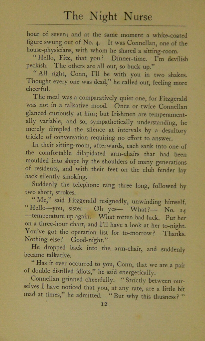 hour of seven; and at the same moment a white-coated figure swung out of No. 4. It was Connellan, one of the house-physicians, with whom he shared a sitting-room. “Hello, Fitz, that you? Dinner-time. I’m devilish peckish. The others are all out, so buck up.” All right, Conn, I’ll be with you in two shakes. Thought every one was dead,” he called out, feeling more cheerful. The meal was a comparatively quiet one, for Fitzgerald was not in a talkative mood. Once or twice Connellan glanced curiously at him; but Irishmen are temperament- ally variable, and so, sympathetically understanding, he merely dimpled the silence at intervals by a desultory trickle of conversation requiring no effort to answer. In their sitting-room, afterwards, each sank into one of the comfortable dilapidated arm-chairs that had been moulded into shape by the shoulders of many generations of residents, and with their feet on the club fender lay back silently smoking. Suddenly the telephone rang three long, followed by two short, strokes. “ Me,” said Fitzgerald resignedly, unwinding himself. “Hello—you, sister— Oh yes— What?—~ No. 14 —temperature up again. What rotten bad luck. Put her on a three-hour chart, and I’ll have a look at her to-nieht. You’ve got the operation list for to-morrow? Thanks. Nothing else ? Good-night.” He dropped back into the arm-chair, and suddenly became talkative. Has it ever occurred to you, Conn, that wre are a pair of double distilled idiots,” he said energetically. Connellan grinned cheerfully. “ Strictly between our- selves I have noticed that you, at any rate, are a little bit mad at times,” he admitted. “ But why this thusness? ”