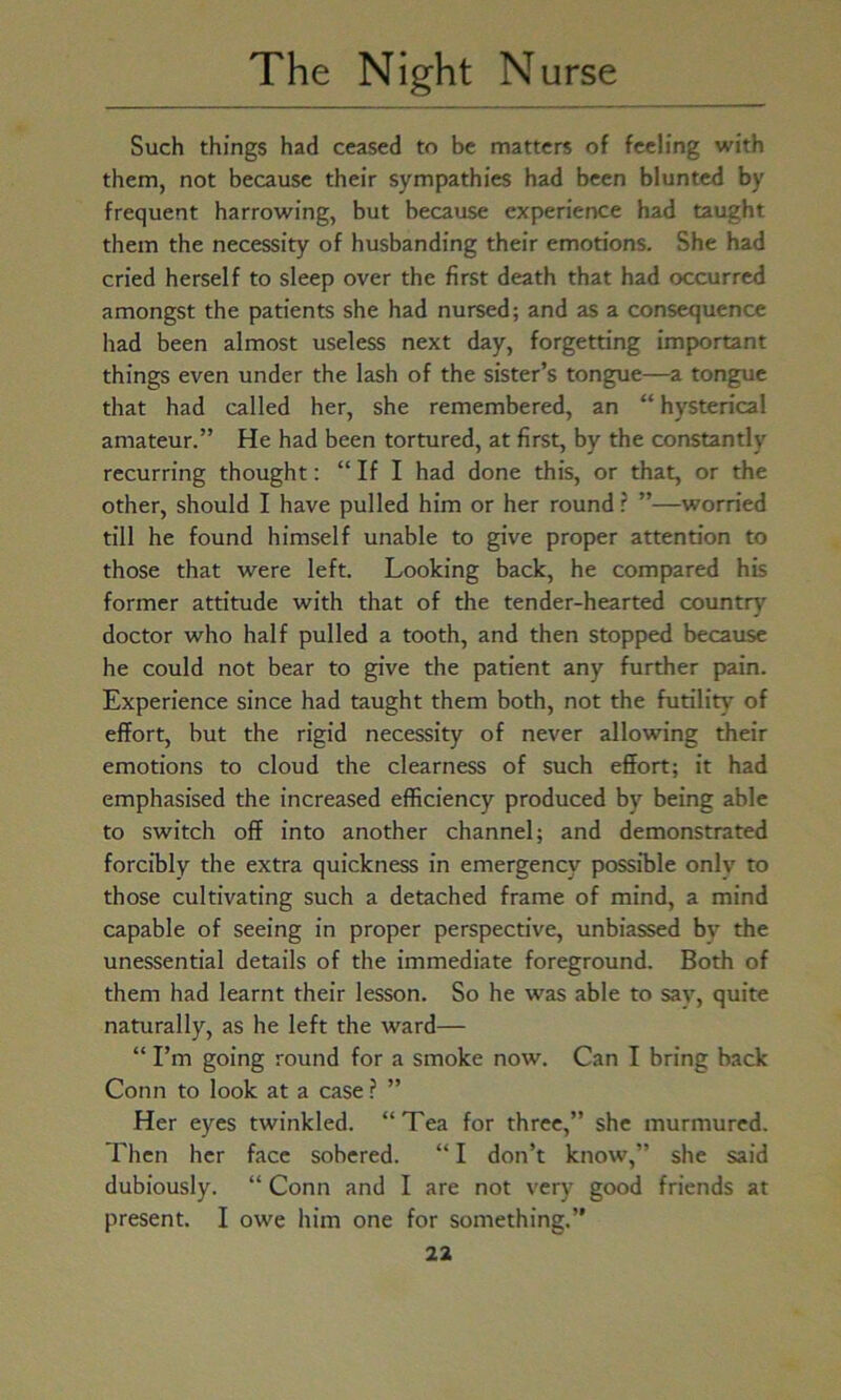 Such things had ceased to be matters of feeling with them, not because their sympathies had been blunted bv frequent harrowing, but because experience had taught them the necessity of husbanding their emotions. She had cried herself to sleep over the first death that had occurred amongst the patients she had nursed; and as a consequence had been almost useless next day, forgetting important things even under the lash of the sister’s tongue—a tongue that had called her, she remembered, an “ hysterical amateur.” He had been tortured, at first, by the constantly recurring thought: “If I had done this, or that, or the other, should I have pulled him or her round ? ”—worried till he found himself unable to give proper attention to those that were left. Looking back, he compared his former attitude with that of the tender-hearted country doctor who half pulled a tooth, and then stopped because he could not bear to give the patient any further pain. Experience since had taught them both, not the futility of effort, but the rigid necessity of never allowing their emotions to cloud the clearness of such effort; it had emphasised the increased efficiency produced by being able to switch off into another channel; and demonstrated forcibly the extra quickness in emergency possible onlv to those cultivating such a detached frame of mind, a mind capable of seeing in proper perspective, unbiassed bv the unessential details of the immediate foreground. Both of them had learnt their lesson. So he was able to sav, quite naturally, as he left the ward— “ I’m going round for a smoke now. Can I bring back Conn to look at a case ? ” Her eyes twinkled. “Tea for three,” she murmured. Then her face sobered. “ I don’t know,” she said dubiously. “ Conn and I are not very good friends at present. I owe him one for something.”