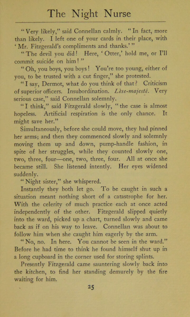 “ Very likely,” said Connellan calmly. “ In fact, more than likely. I left one of your cards in their place, with ‘ Mr. Fitzgerald’s compliments and thanks.’ ” “ The devil you did! Here, ‘ Otter,’ hold me, or I’ll commit suicide on him! ” “ Oh, you boys, you boys! You’re too young, either of you, to be trusted with a cut finger,” she protested. “ I say, Dermot, what do you think of that ? Criticism of superior officers. Insubordination. Lese-majeste. Very serious case,” said Connellan solemnly. “ I think,” said Fitzgerald slowly, “ the case is almost hopeless. Artificial respiration is the only chance. It might save her.” Simultaneously, before she could move, they had pinned her arms; and then they commenced slowly and solemnly moving them up and down, pump-handle fashion, in spite of her struggles, while they counted slowly one, two, three, four—one, two, three, four. All at once she became still. She listened intently. Her eyes widened suddenly. “ Night sister,” she whispered. Instantly they both let go. To be caught in such a situation meant nothing short of a catastrophe for her. With the celerity of much practice each at once acted independently of the other. Fitzgerald slipped quietly into the ward, picked up a chart, turned slowly and came back as if on his way to leave. Connellan was about to follow him when she caught him eagerly by the arm. “No, no. In here. You cannot be seen in the ward.” Before he had time to think he found himself shut up in a long cupboard in the corner used for storing splints. Presently Fitzgerald came sauntering slowly back into the kitchen, to find her standing demurely by the fire waiting for him.