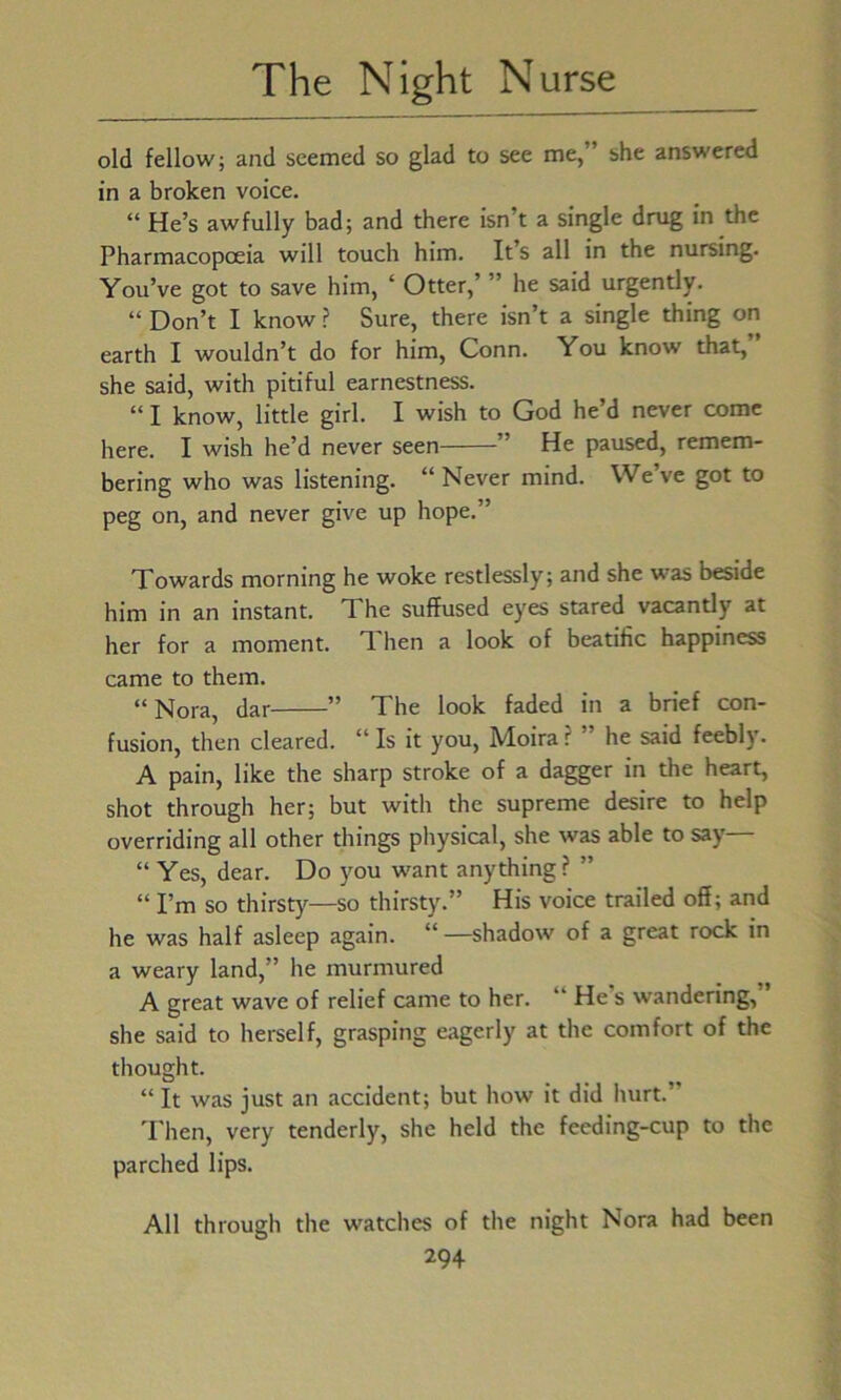 old fellow; and seemed so glad to see me,” she answered in a broken voice. “ He’s awfully bad; and there isn’t a single drug in the Pharmacopoeia will touch him. It s all in the nursing. You’ve got to save him, ‘ Otter,’ ” he said urgently. “ Don’t I know ? Sure, there isn’t a single thing on earth I wouldn’t do for him, Conn. You know that, she said, with pitiful earnestness. “ I know, little girl. I wish to God he’d never come here. I wish he’d never seen ” He paused, remem- bering who was listening. “ Never mind. We’ve got to peg on, and never give up hope.” Towards morning he woke restlessly; and she was beside him in an instant. The suffused eyes stared vacantly at her for a moment. T. hen a look of beatific happiness came to them. “Nora, dar ” The look faded in a brief con- fusion, then cleared. “ Is it you, Moira ? he said feebly. A pain, like the sharp stroke of a dagger in the heart, shot through her; but with the supreme desire to help overriding all other things physical, she was able to say— “ Yes, dear. Do you want anything? ” “ I’m so thirsty—so thirsty.” His voice trailed off; and he was half asleep again. “ —shadow of a great rock in a weary land,” he murmured A great wave of relief came to her. “ He s wandering, she said to herself, grasping eagerly at the comfort of the thought. “ It was just an accident; but how it did hurt.” Then, very tenderly, she held the feeding-cup to the parched lips. All through the watches of the night Nora had been