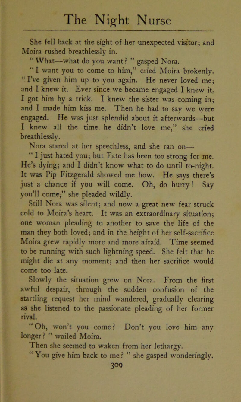 She fell back at the sight of her unexpected visitor; and Moira rushed breathlessly in. “ What—what do you want ? ” gasped Nora. “ I want you to come to him,” cried Moira brokenly. “I’ve given him up to you again. He never loved me; and I knew it. Ever since we became engaged I knew it. I got him by a trick. I knew the sister was coming in; and I made him kiss me. Then he had to say we were engaged. He was just splendid about it afterwards—but I knew all the time he didn’t love me,” she cried breathlessly. Nora stared at her speechless, and she ran on— “ I just hated you; but Fate has been too strong for me. He’s dying; and I didn’t know what to do until to-night. It was Pip Fitzgerald showed me how. He says there’s just a chance if you will come. Oh, do hurry! Say you’ll come,” she pleaded wildly. Still Nora was silent; and now a great new fear struck cold to Moira’s heart. It was an extraordinary situation; one woman pleading to another to save the life of the man they both loved; and in the height of her self-sacrifice Moira grew rapidly more and more afraid. Time seemed to be running with such lightning speed. She felt that he might die at any moment; and then her sacrifice would come too late. Slowly the situation grew on Nora. From the first awful despair, through the sudden confusion of the startling request her mind wandered, gradually clearing as she listened to the passionate pleading of her former rival. “Oh, won’t you come ? Don’t you love him any longer? ” wailed Moira. Then she seemed to waken from her lethargy. “You give him back to me? ” she gasped wondcringly. 30Q