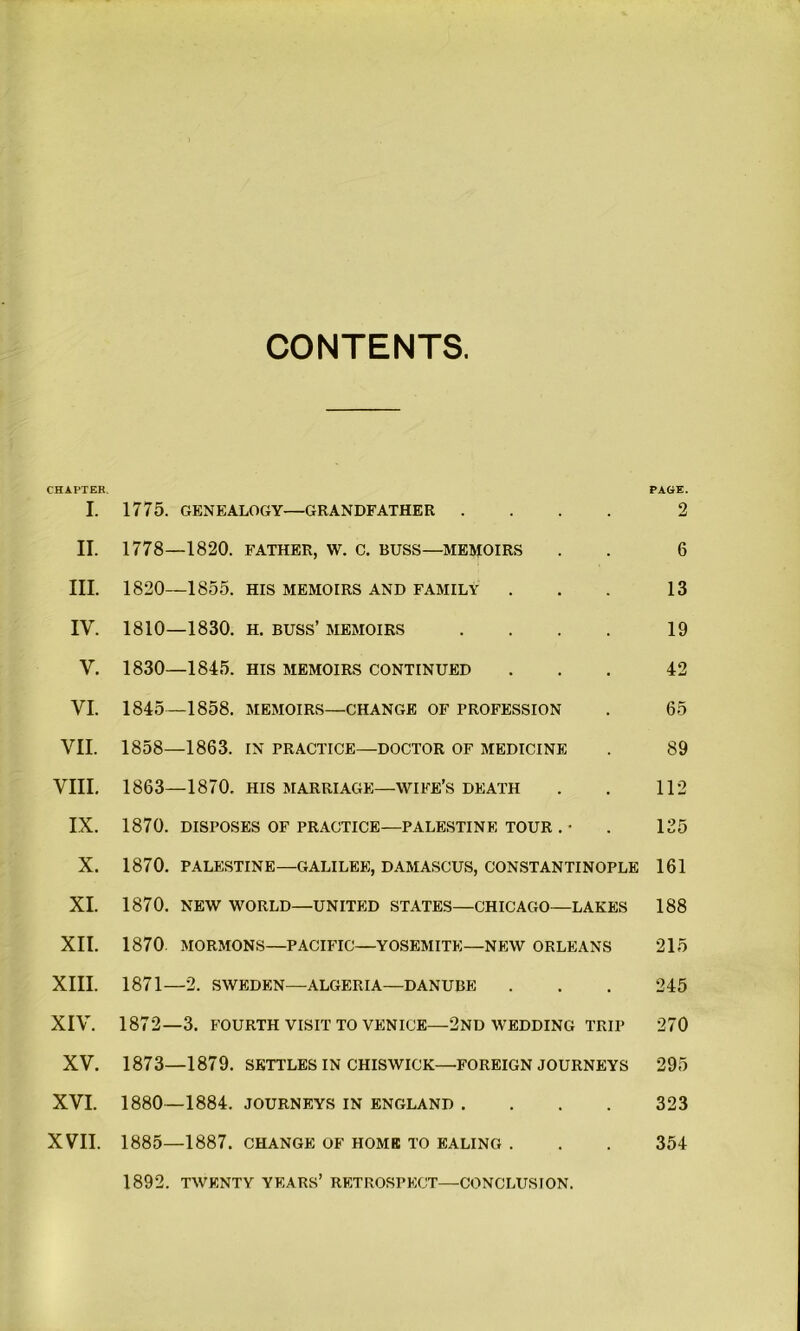 CONTENTS. CHAPTER. PAGE. I. 1775. GENEALOGY—GRANDFATHER .... 2 II. 1778—1820. FATHER, W. C. BUSS—MEMOIRS . . 6 III. 1820—1855. HIS MEMOIRS AND FAMILY . . . 13 IY. 1810—1830. h. buss’ memoirs .... 19 Y. 1830—1845. his memoirs continued ... 42 VI. 1845—1858. memoirs—change of profession . 65 VII. 1858—1863. in practice—doctor of medicine . 89 VIII. 1863—1870. HIS MARRIAGE—WIFE’S DEATH . . 112 IX. 1870. DISPOSES OF PRACTICE—PALESTINE TOUR . • . 125 X. 1870. PALESTINE—GALILEE, DAMASCUS, CONSTANTINOPLE 161 XI. 1870. NEW WORLD—UNITED STATES—CHICAGO—LAKES 188 XII. 1870 MORMONS—PACIFIC—YOSEMITE—NEW ORLEANS 215 XIII. 1871—2. SWEDEN—ALGERIA—DANUBE . . . 245 XIV. 1872—3. FOURTH VISIT TO VENICE—2nd WEDDING TRIP 270 XV. 1873—1879. SETTLES IN CHISWICK—FOREIGN JOURNEYS 295 XVI. 1880—1884. journeys in England .... 323 XVII. 1885—1887. change of home to baling . . . 354 1892. TWENTY YEARS’ RETROSPECT—CONCLUSION.