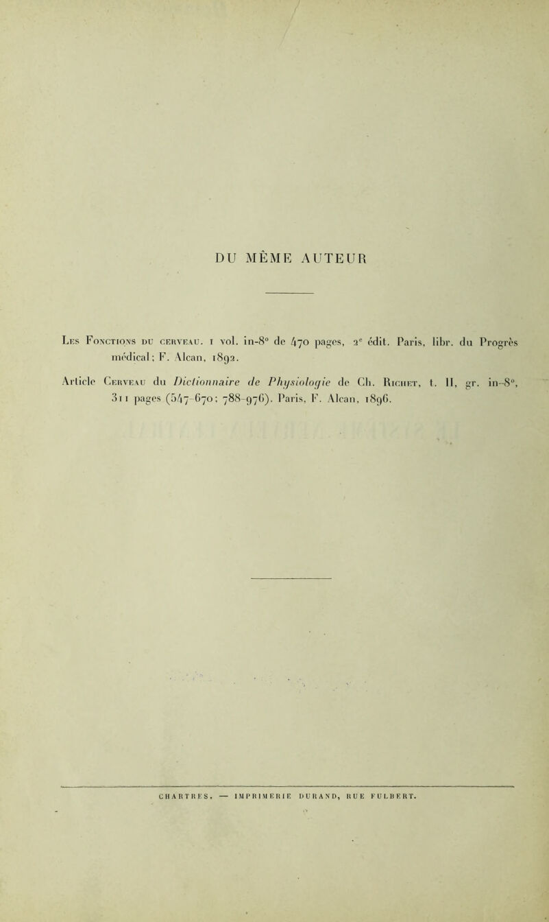 DU MÊME AUTEUR Les Fonctions du cerveau, i vol. in-8“ de tqo pages, 3® édit. Paris, libr. du Progrès médical; F. \lcan, 1893. Article Cerveau du Dictionnaire de Phij.siolo(jie de Ch. Richet, t. Il, gr. in-8‘’, 3ii pages (5/17-G70; 788-97(1). Paris, F. Alcan, 1896. CHARTRES. IMPRIMERIE DURAND, RUE FULBERT.