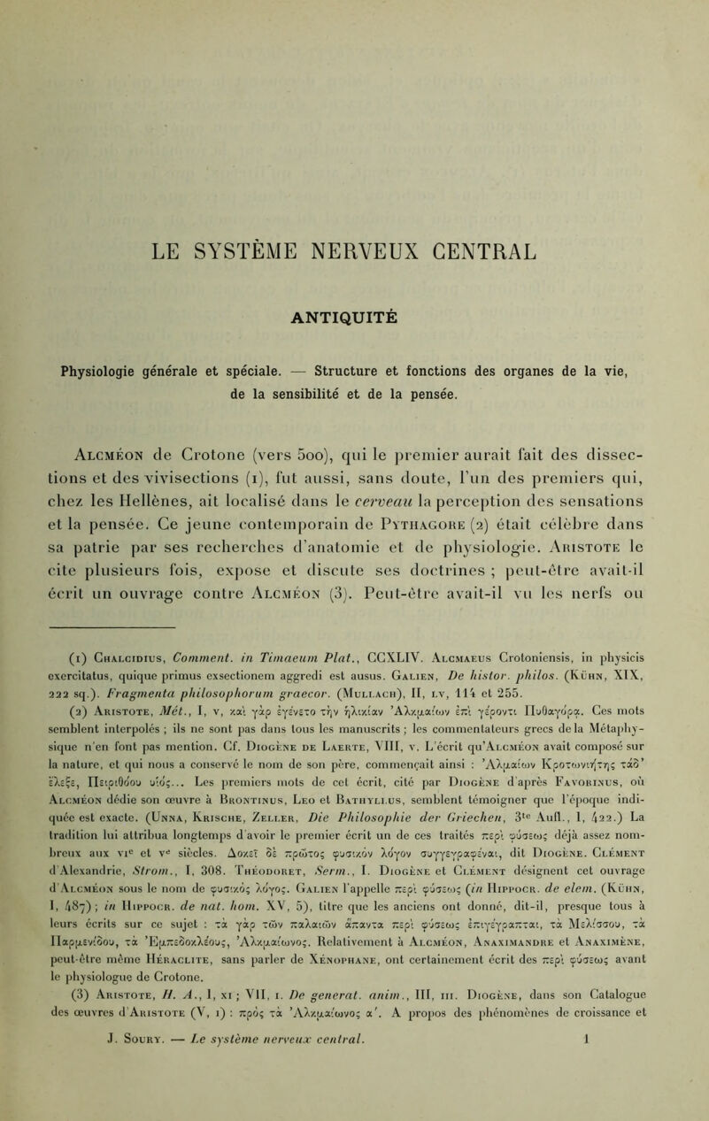 ANTIQUITÉ Physiologie générale et spéciale. — Structure et fonctions des organes de la vie, de la sensibilité et de la pensée. Alcméon de Crotone (vers 5oo), qui le premier aurait fait des dissec- tions et des vivisections (i), fut aussi, sans doute, l’un des premiers qui, chez les Hellènes, ait localisé dans le cerveau la perception des sensations et la pensée. Ce jeune contemporain de Pïthagoke (2) était célèbre dans sa patrie par ses recherches d’anatomie et de physiologie. Aiustote le cite plusieurs fois, expose et discute ses doctrines ; peut-être avait-il écrit un ouvrage contre Alcméon (3). Peut-être avait-il vu les nerfs ou (1) Ghalcidius, Comment, in Timaeum Plat., CCXLIV. Alcmaeus Crotoniensis, in physicis excrcilatus, quique primus cxsectionem aggredi est ausus. Galien, De histor. philos. (Kühn, XIX, 222 sq.). Fragmenta phitosophorurn graecor. (Muli.ach), II, lv, 114 et 255. (2) Aristote, Met., 1, v, xa\ yàp iyc'vsTO xr)'/ T]Xty.îav ’AXxfjLaiojv è:x1 ys'povTi IluOayôpa. Ces mots semblent interpolés ; ils ne sont pas dans tous les manuscrits; les commentateurs grecs delà Métaphy- sique n'en font pas mention. Cf. Diogène de Laerte, VIII, v. L’écrit qu’ALC.MÉON avait composé sur 1a nature, et qui nous a conservé le nom de son père, commençait ainsi ; Kpoxa)virJ-7]ç xâo’ èXeÇc, ristpiOdou uid;... Les premiers mots de cet écrit, cité par Diogène d'après Favobinus, ou Alcméon dédie son oeuvre à Brontinus, Léo et Batiiyllus, semblent témoigner que l'éjioque indi- quée est exacte. (Unna, Ivrische, Zeller, Die Philosophie der Criechen, 3’<= Aufl., 1, 422.) La tradition lui attribua longtemps d'avoir le premier écrit un de ces traités r.epX 'puasej; déjà assez nom- breux aux VI” et V” siècles. Ao/.îX oè Txpwxo; çji'.xov Xdyov auyyEypass'vat, dit Diogène. Clément d'Alexandrie, Strom., I, 308. Théodoret, Senti., I. Diogène et Ci.éaient désignent cet ouvrage d'iVLCMÉoN sous le nom de (puaty.o; Xüyo;. Galien l’appelle xsp'i çjcjcto; (l'/i Hipi'ocr. de elem. (Kltin, I, 487); in llippocR. de nat. hom. XV, 5), titre que les anciens ont donné, dit-il, presque tous à leurs écrits sur ce sujet : xà yàp xCiv TxaXatcâv â-avxa Txspl ç'jaïw; è-iys'ypa-xat, xà MsXiaaou, xà IIap[jL£v''oou, xà ’EpTXcSo/.XEOu;, ’AXz;jLa''tüvo;. Relativement à Alcméon, Anaxi.mandre et Anaximène, peut-être même IIéraclite, sans parler de Xénophane, ont certainement écrit des «pt cpéaEta; avant le physiologue de Crotone. (3) Aristote, //. A., 1, xi ; VII, i. De générât, anim., III, iii. Diogène, dans son Catalogue des œuvres d'Aristote (V, i) : ixpoç xà ’AX/.aa’'o)vo; a'. A propos des phénomènes de croissance et