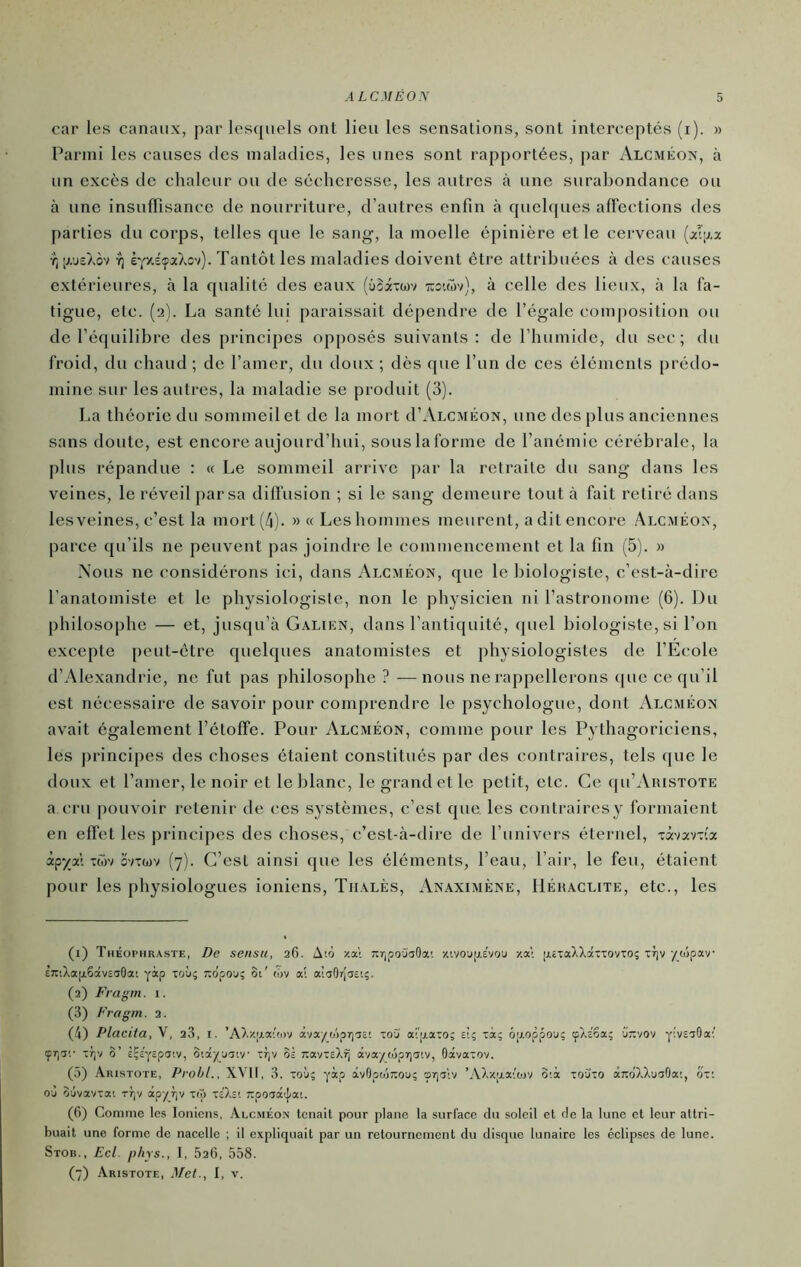 ALCMÉON car les canaux, par lostpiels ont lieu les sensations, sont interceptés (i). » Parmi les causes des maladies, les unes sont rapportées, par Alcméox, à un excès de chaleur ou de sécheresse, les autres à une surabondance ou à une insulTisance de nourriture, d’autres enfin à quelques affections des parties du corps, telles que le sang, la moelle épinière et le cerveau [x'.\hx Yj'rjsXov Y) ÈYxéçaXov). Tantôt les maladies doivent être attribuées à des causes extérieures, à la qualité des eaux (ûSixojv t:o'.wv), à celle des lieux, à la fa- tigue, etc. (2). La santé lui paraissait dépendre de l’égale composition ou de l’équilibre des principes opposés suivants: de l’humide, du sec; du froid, du chaud ; de l’amer, du doux ; dès que l’un de ces éléments [irédo- mine sur les autres, la maladie se produit (3). La théorie du sommeil et de la mort d’ALCMÉON, une des plus anciennes sans doute, est encore aujourd’hui, sous la forme de l’anémie cérébrale, la plus répandue : « Le sommeil arrive par la retraite du sang dans les veines, le réveil par sa diffusion ; si le sang demeure tout à fait retiré dans lesveines, c’est la mort (4). » « Les hommes meurent, a dit encore Alcméox, parce qu’ils ne peuvent pas joindre le commencement et la fin (5). » Nous ne considérons ici, dans Alcméon, que le biologiste, c’est-à-dire l’anatomiste et le physiologiste, non le physicien ni l’astronome (6). Du philosophe — et, jusqu’à G.\likn, dans l’antiquité, quel biologiste, si Ton excepte peut-être quelques anatomistes et physiologistes de l’Ecole d’Alexandrie, ne fut pas philosophe ? —nous ne rappellerons ([ue ce qu’il est nécessaire de savoir pour comprendre le psychologue, dont Alcméon avait également l’étoffe. Pour Alcméon, comme pour les Pythagoriciens, les principes des choses étaient constitués par des contraires, tels que le doux et l’amer, le noir et le blanc, le grand et le petit, etc. Ce qu’AuiSTOTE a cru pouvoir retenir de ces systèmes, c’est que les contrairesy formaient en effet les principes des choses, c’est-à-dire de l’univers éternel, xx'ixv-ix àpyal Twv cvTwv (7). G’esl ainsi que les éléments, l’eau, l’air, le feu, étaient pour les physiologues ioniens, Tilvlès, Anaximène, Héhaclite, etc., les (1) Théophraste, De sensu, 26. Aïo zat nripoO'aOai y.ivojtxevou -/.ai ;j.£TaXXâx-:ovTo; xr)v yojpav EwXapLSâvsaGai y“p 'coù; T^ôpO'j; Si' tôv al aiaOTjgctç. (2) Fragm. 1. (3) Fragm. 2. (4) Placita, V, 28, i. ’A).y.;i.a;'o)v oiva/ii'jpTj'îst toj ai’ijiaxo; e’i; xà; ôp.oppou; çÀsSa; jttvov ylvs-ydai çrjTi' xr]v 3’ èÇc’ycpaiv, SiayuTiv xrjv os TcavxsX^ âvayojpr|aiv, Oâvaxov. (5) Aristote, Prohl., X\TI, 3. xoù; yip àvGpojTîou; œrjo'iv ’AXx;j.aioiv oià xoüxo oiTxdXXuaOat, ox: où oùvavxai xr|v âpy_7)v xtô xsXsi zpooâ’|ai. (6) Comme les Ioniens, Alcméon tenait pour plane la surface du soleil et de la lune et leur attri- buait une forme de nacelle ; il expliquait par un retournement du disque lunaire les éclipses de lune. Stob., Ecl i>/iYs., 1, 526, 558.