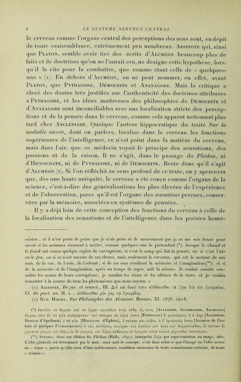 le eerveaii comme rorgane central des perceptions des sens sont, en dépit de toute vraiscndjlance, extrêmement peu nomljreux. Aristote qui, ainsi (JUC Platon, semble avoir tiré des écrits (PAlcméon beaucoup plus de faits et de doctrines qu’on ne l’aurait cru, ne désigne celle bypotbèse, lors- qu’il la cite pour la combattre, que comme étant celle de « quebpics- uns » (i). En dehors (I’Alcméon, on ne peut nommer, en effet, avant Platon, que Pytiiagore, Démocrite et Anaxagore. Mais la critique a élevé des doutes très justifiés sur l’autbenticité des doctrines attribuées à Pytiiagore, et les idées maîtresses des philosophies de Démocrite et d’ANAXAGORE sont inconciliables avec une localisation stricte des percep- tions et de la pensée dans le cerveau, comme cela apparut nettement plus tard chez Asclépiaoe. Quoiipie l’auteur bi[)pocratique du traité Sur la maladie sacrée, dont on parlera, localise dans le cerveau les fonctions supérieures de rintelligenee, ce n’est point dans la matière du cerveau, mais dans l’air, que ce médecin voyait le principe des sensations, des passions et de la raison. 11 ne s’agit, dans le passage du Phédon, ni d’IIiPPOCRATE, ni de Pytiiagore, ni de Démocrite. Reste donc qu’il s’agit (I’Alcméon (2). Si l’on réfléchit au sens profond de ce texte, on y apercevra que, dès une haute antiquité, le cerveau a été conçu comme l’organe de la science, c’est-à-dire des généralisations les plus élevées de l’expérience et de l’observation, parce qu’il est l’organe des sensations perçues, conser- vées parla mémoire, associées en systèmes de [lensôes. 11 y a déjà loin de <;ette conception des fonctions du cerveau à celle de la localisation des sensations et de l’intelligence dans les poésies bomé- exister ; et il n’est point de peine que je n’aie prise ni de mouvement que je ne me sois donne pour savoir si les animaux viennent à naître, eomme quelques-uns le prétendent (* * (**)), lorsque le chaud et le froid ont conçu quelque espèce de corruption -, si c’est le sang qui fait la pensée, ou si e'est Voir ou le feu, ou si ce n'est aucune de ces clioses, mais seulement le cerreau, qui est le moteur de nos sens, de la vue, de l'ouïe, de l'odorat ; si de ces sens résultent la mémoire et timagination (*■*) ; et si de la mémoire et de l’imagination, après un temps de repos, naît la science. Je voulais ensuite con- naître les causes de leurs corruptions ; je sondais les deux et les abîmes de la terre, et je voulais remonter à la source de tous les phénomènes que nous voyons. » (1) Aiustote, De jav. et senect., III. A'.ô 00/eî Tiacv a’.aOayc'jOai Ta ^da 3;à tov ÈY/.EçaXov. Cf. De part. an. II, x... alaOâvêaOa'. pÈv yàp t(o èyzsœâXq). (2) IluD. IIiRZEL, Zur Philosophie des Alcnicion. Ilennes, XI, 1876, 2^0-6. (*) è'jictoàv rà B^p/J.bv y.y.l rà ô-jpb-J 5/îTrsàova Ttvà c3ç Ttvî; [Anaxagore, Anaximandbe, Archelaos] iïz-/o-i, TGTc Sh rà Çfja xv.l TxànpO'J rb cdp.i Èttîv [Empédocle] w p b à-op [Anaximène, Diogène d’Apollonie] rb ndp [IIéracute d’Éphese], i; roûrwJ p.ï-J erjoh, b 5' irriv [Alcméon de Cro- tone et quelques 1’ytuagoriciens[ b ràç v-'irObrci: Tiv.piyoïy roO àzoOîtv /.'jX bpi.-J zat br^pv.vjirOcf.i, èz robroyj Si ■jiyvoi.ro pvbp.'r, x«i. èeïz, Èx Si p.-vrip.-/;^ -/.'/X So^-/;.; Xv.^o\Jo-/!i ~o 'ript’iYïv y.urà. roLorÿ. ■ji-jvirOxi i’TUor-SjJ-'C'v- (**) Stenblr, dans son édition du Phédon (Halle, iSyy), interprète S6l^'/. par représentation ou image, idée. L’idée générale est déterminée par le mot; ainsi naît le concept; c’est dans celui-ci que l’image ou l’idée arrive au <( repos r>, parce qu'elle cesse d’être indéterminée, condition nécessaire de toute connaissance certaine, de toute science ».