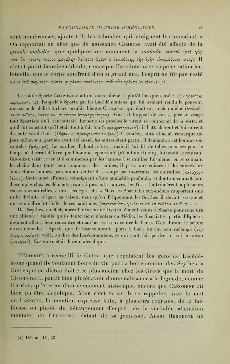 sont noml)reiises, ajoiite-t-il, les calamités c(iii atteignent les humains! » On rapportait en effet que de naissance Gambyse avait été affecté de la grande maladie, que quelques-uns nomment la maladie sacrée (y.al yip T'.va Xé^exx'. iyva 6 Kx;j.6jsr,; Tr;v fp-^v cjvsp.aÇojJt Ttvs;). Il n’était ])oint invraisemblable, remarque Hérodote avec sa pénétration ha- bituelle, que le corps souffrant d’un si grand mal, l’esprit ne fût pas resté sain (xîu <j(ô;j.axo; voDuxv ij.ïy^Xv;v vsxîovxcç [j.r^oè xi; çpÉva; (i). Le roi de Sparte Clkomève était un autre aliéné, « plutôt fou que sensé » (où cpp£v(pYi; àxpo;/.xar|Ç xe). Rappelé à Sparte par les Lacédémoniens ([ui lui avaient rendu le pouvoir, une sorte de délire furieux envahit bientôt Cléomène, qui était un ancien aliéné (uTtéXxêî aaviT) voudo;, ’éovxx xxi Ttpo'xepov ÛTrojxapyoxspov). Ainsi, il frappait de son sceptre au visage tout Spartiate qu’il rencontrait. Lor.sque ses proches le virent se comporter de la sorte, et qu’il fut constant qu’il était tout à fait fou (7tapxcppovY|(7xvxx), il l’attachèrent et lui mirent des entraves de bois (’éSTjoav oî. Ttpoff /jxovxsç àv ^uXoi). Cléomène, ainsi attaché, remarqua un jour qu’un seul gardien avait été laissé, les autres étant partis; il demanda à cet homme son coutelas (aa/£tpx) Le gardien d’abord refusa ; mais il lui fit de telles menaces pour le temps où il serait délivré que l’homme, épouvanté (c’était un Ililote), lui tendit le couteau. Cléomène saisit ce fer et il commença par les jambes à se mutiler lui-même, en se coupant les chairs dans toute leur longueur ; des jambes, il pa.ssa aux cuisses et des cuisses aux aines et aux lombes, parvenu au ventre il se coupa par morceaux les entrailles (xxxayop- oeùwv). Cette mort affreuse, témoignant d’une analgésie profonde, et dont on connaît tant d’exemples chez les déments paralytiques entre autres, les Grecs l’attribuèrent à plusieurs causes surnaturelles, à des sacrilèges, etc. « Mais les Spartiates eux-mêmes rapportent que nulle divinité n’égara sa raison, mais qu’en fréquentant les Scythes il devint ivrogne et (pie son délire fut l’efl’et de ces habitudes (àxpy)xo7tox-(iv yëvscrOxt xxi tx xoùxou pav-7,vxt). » Des Scy thes, en effet, après l’invasion de Darius, étalent venus à Sparte pour conclure une alliance; tandis qu’ils tenteraient d’entrer en Mc-die, les Spartiates, partis d’Éphèse, devaient aller à leur rencontre et marcher avec eux contre la Perse. C’est durant le séjour de ces nomades à Sparte cjue Cléomène aurait appris à boire du vin non mélangé (xy,v àxprixo-xoat'vjv); voilà, au dire des Lacédémoniens, ce qui avait fait perdre au roi la raison (|zxvŸ,vx!'). Cléomène était devenu alcoolique. IIÉuouoTE a recueilli le dicton que répétaient les gens de Lacédé- mone quand ils voulaient boire du vin pur: « boire comme des Scythes. » Outre ([UC ce dicton doit être plus ancien chez les (ùrecs que la mort de (déomène, il ])araît bien plutôt avoir donné naissance à la légende, comme il arrive, ([u’efre né d’un événement historique, encore que Cléomène ait bien pu être alcoolique. jMais c’est le cas de se rappeler, avec le mot de LAsÈ(j;tJE, la mention expresse faite, à jilusieurs reprises, de la fai- blesse ou plutôt du dérangement d’esprit, de la véritable aliénation mentale, de Cléo.mène, datant de sa jeunesse. Aussi Hérodote ne (l) llÉKOD. , lit, 33