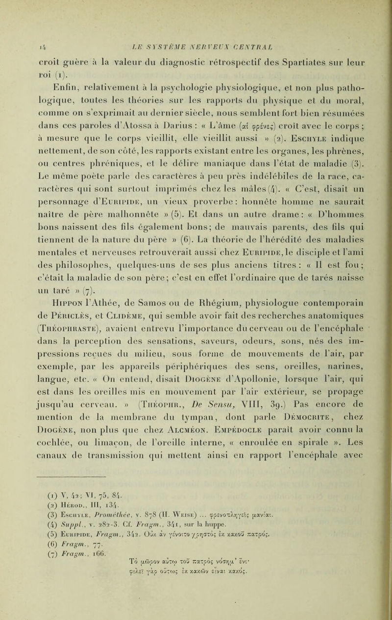 croit guère à la valeur du diagnostic rctros])Cctif des Spartiates sur leur roi i^i). Enlin, relativement à la psychologie physiologique, et non plus patho- logique, toutes les théories sur les rapports du physique et du moral, comme on s’ex|)rimait au dernier siècle, nous semhlent fort bien résumées dans ces |)aroles d’Atossa à Darius : « L’âme (ai ®pDsc) croît avec le corps ; à mesure que le (mrps vieillit, elle vieillit aussi » (2). Eschyle indique nettement, de son côté, les rapports existant entre les organes, les phrènes, ou centres phréniques, et le délire maniaque dans l’état de maladie (3). Le môme poète pai le des ('aractères à j)cu près indélébiles de la race, ('a- ractères ((ui sont surtout imprimés chez les mâles (/|). « C’est, disait un ])ersonnage d’EuHiriuE, un vieux proverbe: honnête homme ne saurait naître de père malhonnête » (5). Et dans un autre tirame: « D’hommes bons naissent des fils également bons; de mauvais parents, des fils qui tiennent de la nature du père » (6). La théorie de l’hérédité des maladies mentales et nerveuses retrouverait aussi chez EuiupiDE,le disciple et l’ami des j)hilosophes, quelques-uns de ses plus anciens titres: « Il est fou; c’était la maladie de son père; (“’est en effet l’ordinaire que de tarés naisse un taré « (7). llippON l’Athée, de Samos ou de Rhégium, physiologue contem[)orain de PÉmcLÈs, et Clidème, qui semble avoir fait des recherches anatomiques (Théopiiisaste), avaient entrevu l’imj)ortance du cerveau ou de l’encéphale dans la perception des sensations, saveurs, odeurs, sons, nés des im- pressions reçues du milieu, sous forme de mouvements de l’air, par exemple, par les ap[)areils péri[)héri(|ues des sens, oreilles, narines, langue, etc. « On entend, disait Diogène d’Apollonie, lors((ue l’air, qui est dans les oreilles mis en mouvement par l’air extérieur, se propage jusqu’au cerveau. » (Tiiéopiiu., De Semu, Vlll, 3g.) Pas encore de mention de la membrane du tympan, dont parle Démociuïe, chez Diogène, non plus <|ue chez Alcméon. Empédocle paraît avoir connu la cochlée, ou limaçon, de l’oreille interne, « enroulée en spirale ». Les canaux de transmission qui mettent ainsi en rapport l’encéphale avec (1) V, 4a ; VI, 75, 84- (2) tlÉUOD., Ht, i34- (3) Escmii.e, Promctliée, v. 878 (It. Weise) ... opîvoTXrjYSi; piaviai. (4) Supijl., V. 282-3. Cf. Fragiu., 34i, sur la huppe. (5) Eukipide, Fragni., 34a. Oj/. àv ys'vq'.to/p7;c5-:o; èz -/.a/o'j r:cc:pfj;. (6) Fr a g ni., 77. Fragm., m. To p.(ï>pov a'jTtp xo3 -axpo; voar)a’ evc ç'.Àsî yàp O'JTio; Iv. ■/.axàiv siva; ■/.oc/.o';.