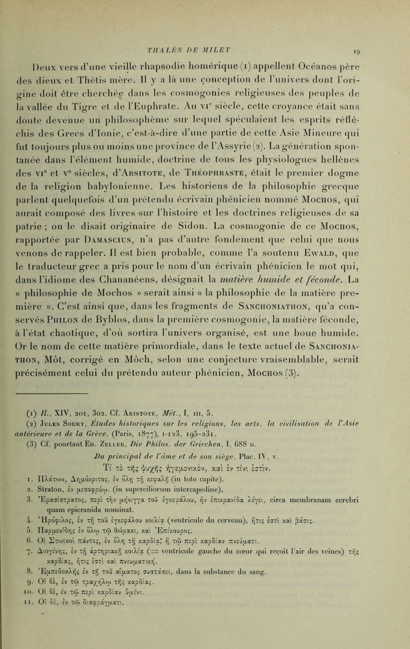 TH A LÈS DE MILET 19 Deux versd’ime vieille rhapsodie homérique (i) appellent Oeéanos père des dieux et Thélis mère. 11 y a là une conception de l’iinivers dont l’ori- gine doit être eherehé^ dans les cosmogonies religieuses des peuples de la vallée du Tigre et de l’Euphrate. Au vd siècle, cette croyaiu'e était sans doute devenue un philosophème sur lequel spéculaient les esprits réllé- chis des Grecs d’Ionie, ('’est-à-dire d’une partie de cette Asie IMincure qui fut toujours plus ou moins une province de l’Assyrie(2). La génération sjmn- tanée dans l’élément humide, doctrine de tous les physiologues hellènes des vi° et v“ siècles, d’AnsiTOTE, tle Théophraste, était le premier dogme de la religion babylonienne. Les historiens de la philosophie grec([ue parlent quehpiefois d’un prétendu écrivain phénicien nommé Mochos, (|ui aurait composé des livres sur l’histoire et les doctrines religieuses.de sa patrie; on le disait originaire de Sidon. La cosmogonie de ce Mociios, rapportée par Damascius, n’a pas d’autre fondement que celui que nous venons de rappeler. Il est bien probable, comme l’a soutenu Ewald, que le traducteur grec a pris pour le nom d’un écrivain phénicien le mot qui, dans l’idiome des Chananéens, désignait la matière humide et féconde. La « philosophie de Mochos » serait ainsi « la philosophie de la matière pre- mière ». C’est ainsi que, dans les fragments de Sanchoniathon, qu’a con- servés Philon de Ryblos, dans la première cosmogonie, la matière féconde, à l’état chaotique, d’où sortira l’univers organisé, est une boue humide. Or le nom de cette matière primordiale, dans le texte actuel de Saxchonia- thon, Mot, corrigé en Môch, selon une conjecture vraisemblable, serait précisément celui du prétendu auteur phénicien, Mochos (3). (1) IL, XIV, 201, 3o2. Cf. Aristote, Mét., I, iii, 5. (2) Jules Soury, Eludes historiques sur les religions, les arts, la civilisation de l’Asie antérieure et de la Grèce. (Paris, 1877), i-i23, i95-23i. (3) Cf. pourtant Ed. Zeller, Die Philos, der Griechen, T, G88 11. Du principal de l'âme et de son siège. Plac. tV, v. Tl t: v?,;'ij-/-?;; , y.at h -J.'r. ïzi'.'i. 1. nXâxwv, Ar)>j.oV.pixo;, Iv x^ ■/.sçaX^ (in toto capitc). 2. Straton, èv psaoypâii). (in suporciliorum intcrcapedine). 3. ’Epaaiaxpaxo;, ;:Epl xrjv p.rjviyya xoù' èyzxpâXo'j, f)v lm-/.pavioa Àc'ysi, circa membranam ccrebri quani epicranida nominat. 4. TIpdftXo;, £v x^ xoù Èy/.EçâXou /.oiXia (ventricule du cerveau), rjxt; h~\ -/ai jîâci;. 5. riap[x£v'!ÔT); £v oXw Xfo Ooipazi, za; ’Elixczoapo;. (). Ot Alxwzo't -xv-b;, Èv ô'Xr) x^ zapoîa,' ij x(» ;:£pl zapoiav yv£'juax'.. 7. Aïoyfvr);, Èv x^ àpxrjptazî) zO'.Xi’a (=r ventricule gauciie du cœur qui reçoit l’air des veines) x^; zapSia;, fjxt; £5x\ zal yv£U|jiaxiz7{. 8. ’EpuxcOozXfj; £v xfj xo'j ai'p.axo; aaixâ'T£!, dans la substance du sang. (). O! SÈ, £v T(ô xpa/riXo) xfi; zapoia;. U). 01 0£, £v xoj ;££p'i zapoiav CiriÈv;.