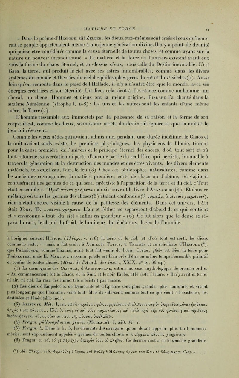 « Dans le poème d’IlÉsiouE, dit Zeller, les dieux eux-mêmes sont créés et ceux qu'hono- rait le pcu[)lc appartenaient même à une jeune génération divine. Il n’y a point de divinité (pu puisse être considérée comme la cause éternelle de toutes clioses et comme ayant sur la nature un pouvoir inconditionné. » La matière et la force de runivers existent avant eux sous la forme du chaos éternel, et au-dessus d’eux, .sous celle du Destin Inexorable. C’est Gaea, la terre, rjul produit le ciel avec scs astres innombrables, comme dans les divers systèmes du monde et théories du ciel des philosophes grecs du vi“ et du v® siècles (t). Aussi loin cpi’on remonte dans le passé de rilelladc. Il n’y a d’autre être que le monde, avec scs énergies créatrices et son éternité. Un dieu, cela vient cà l’cxIstencc comme un homme, un cheval, un chêne. Hommes et dieux ont la même origine. Ih.MJAUE l’a chanté dans la sixième Némécnnc (strophe I, i-8) : les uns et les autres sont les enfants d’une même mère, la Terre (2). L’homme ressemble aux immortels par la puissance de sa raison et la forme de son corps; il est, comme les dieux, soumis aux arrêts du destin; il Ignore ce que la nuit et le jour lui réservent. Comme les vieux aèdes qui avaient admis que, pendant une durée indéfinie, le Chaos et la nuit avaient seuls existé, les premiers physiologues, les physiciens de l’Ionie, tinrent pour la cause première de l’univers et le principe éternel des choses, d’où tout .sort et où tout retourne, sans création ni perte d’aucune partie du seul Ltrc rjuI persiste. Immuable à travers la génération et la destruction des mondes et des êtres vivants, les divers éléments matériels, tels que l’eau, l’air, le feu (3). Chez ces philosophes naturalistes, comme dans les anciennes cosmogonies, la matière prenfière, sorte de chaos ou d’ahime, où s’agitent confusément des germes de ce rjui sera, préexiste à l’apparition de la terre et du ciel. « Tout était ensemble ». 'Ofxoù Ttâvxa /pY,i7.aTa : ainsi s’ouvrait le livre d’AxxxAGOUE (4). Et dans ce mélange où tous les germes des choses (B) étaient confondus (Ÿj à7râvTto;^p-/)jzaT(ov), rien n’était encore visible à cause de la petitesse des éléments. Dans cet univers, l’Un était Tout. Ev ...-Troévxa xp’^IAxxa. L’air et l’éther se séparèrent d’abord de ce (jui contient et (( environne » tout, du ciel « infini en grandeur » (6). Ce fut alors (pie le dense se sé- para du rare, le chaud du froid, le lumineux du ténébreux, le sec de l’humide. à l'origine, suivant Hésiode (Théog., v. 116), la terre et le ciel, et d’où tout est sorti, les dieux comme le reste, — mais a fait croire à Achillès Tatics, à Tzetzès et au sclioliaste d’IlÉsioDE (*), que Phérécyde, comme Thalès, avait tout fait venir de l'eau. Certes, yOtijv est bien la terre pour Phérécyde, mais IL Martin a reconnu qu elle est bien près d'etre en même temps 1 ensemble primitif et confus de toutes choses. (Méin. de l’Acad. des inscr., XXIX, 2' p., 36 sq.) (i) La cosmogonie des Oiseaux, d Aristophane, est un morceau mythologique de premier ordre. « .Vu commencement fut le Chaos, et la Nuit, et le noir Erèbe, etle vasteTartare. » Il n’y avait ni terre, ni air, ni ciel. La race des immortels n'existait pas encore. (2) Les dieux d'Empédocle, de Démocrite et d'Épicure sont plus grands, plus puissants et vivent plus longtemps que l'homme; voilà tout. Mais ils subissent, comme tout ce qui vient à l’existence, les destinées et l’inévitable mort. (3) Aristote, Mét., I, iii. xcTjv or; Tcpoixtov tpAoaoBiTTâvxoïv o[ i^Xctaxoi xà; sv CArj; el'os! ,adva; tpr[9r)5av apx*ï ÊÎvai Ttotvxiov... E!at 8a xivs; 0 za\ xoù; ra'AiaaXaiou; za; r.dklt t.'Jj x^; vjv yava^aio; v.E<. tcoojxo'j; OaoXoyrJaavta; o'jxto; oVovxa! Kap’i xrj; ç'jaad); 6;toXa6aîv. (4) Fragm. p/iilosoplioruin gvaec. (Mcleacm), I, 248. Fr. i. (5) Frngm. l\. Dans le fr. 3, les cléments d Anaxagore cju on devait appeler plus tard bomoeo- méries, sont expressément appelés « germes de toutes choses », aTaa'pfzaxa Taxvxtuv /pr]tj.àxcjjv. (6) Eragm. 2. zal xô ya xapta/ov aiaaipov èaxi xo TaXijOo;. Ce dernier mol a ici le sens de grandeur. (*) Ad. TheOff.. 116. «tapazioij, ô Sùjsio; mX b xâv xo Wwç fKîtv f'vKi... I