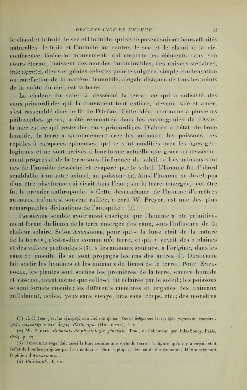 le chaiidel le froid, le sec el l’iniinide, {|iil se disposenl siiivaiil leurs aflînilés nalurelles: le froid et riiumide au centre, le sec et le chaud à la cir- conférence. Gràee au niouveinent, (|ui emporte les éléments dans son cours éternel, naissent des mondes innombrables, des univers stellaires, (tcj; o’jpvsû;), dieux et génies célestes pour le vulgaire, simple condensation ou raréfaction de la matière. Immobile, à égale distance de tous les points de la voûte du ciel, est la terre. La chaleur du soleil a desséché la terre; ce (pii a subsisté des eaux primordiales (pii la couvraient tout entière, devenu salé et amer, s’est rassemblé dans le lit de l’Océan. Cette idée, commune à plusieurs philosophes grecs, a été rencontrée dans les cosmogonies de l’Asie: la mer est ce qui reste des eaux primordiales. D’abord à l’état de boue humide, la terre a spontanément créé les animaux, les poissons, les reptiles à carapaces épineuses, qui se sont modifiés avec les âges géo- logi(pies et ne sont arrivés à leur forme actuelle (pie grâce au dessèche- ment progressif de la terre sous l’inlluence du soleil : (c Les animaux sont nés de l’humide desséché et évaporé par le soleil. L’homme fut d’abord semblable à un autre animal, au poisson » (i). Ainsi l’homme se développa d’un être pisciforme qui vivait dans l’eau ; sur la terre émergée, cet être fut le premier anthropoïde. « Cette descenikmce de rhomme d’ancetres animaux, qu’on a si souvent raillée, a écrit W. Preyer, est une des plus remaiapiables divinations de l’antiipiité » (2). Pakménide semble avoir aussi enseigné que l’homme a été primitive- ment formé du limon de la terre émergée des eaux, sous rinlluence de la chaleur solaire. Selon Anaxagore, pour (pii (( la lune était de la nature de la terre», c’est-à-dire comme une terre, et (pii y voyait des (( plaines et des vallées profondes » (3), (( les animaux sont nés, à l’origine, dans les eaux » ; ensuite ils se sont propagés les uns des autres (/j). Démocrite fait sortir les hommes et les animaux du limon de la terre. Pour Empé- nocLE, les plantes sont sorties les premières de la terre, encore humide et vaseuse, avant meme (pie celle-ci fût éclairée par le soleil ; les poissons se sont formés ensuite; les différents membres et organes des animaux pullulaient, isolés, yeux sans visage, bras sans corps, etc.; des monstres (1) Ta 0£ 'Ç&a. yivciOat ÈÇat(j.itôii£va Citto tq3 tjXio'j. Tov oi avGptoJîov ÉTEpto Çwtp yeyovc’va'., to'jt£3T'.v tyO'jV, xapanXr|T'.ov /.at' àpyâ;. Philosoph. (IIippolyte), I, v. (2) W. Pkeyek. Eléments de physiologie générale. Trad. de 1 allemand par Jules Soury. Paris, 1884, p. 27. (3) Démocrite regardait aussi la lune comme une sorte de terre ; la figure qu'on y aperçoit était l'elTet de 1 ombre projetée par les montagnes. Sur la plupart des points d'astronomie, Démocrite suit l’opinion d'AiSAXAcouE. (4) PhilosopliI, VII.