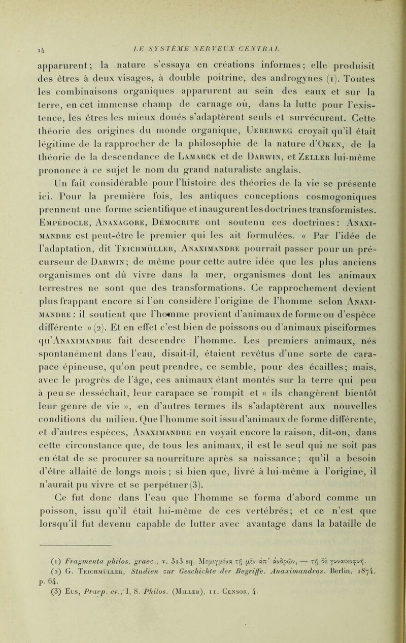 apparurent; la nature s’essaya en créations informes; elle produisit des êtres à deux visages, à double poitrine, des androgynes (i). Toutes les combinaisons organicpies apparurent au sein des eaux et sur la terre, en cet immense champ de carnage où, dans la lutte pour l’exis- tence, les êtres les mieux doués s’adaptèrent seuls et survécurent. Cette théorie des oiâgines du monde organi{[ue, Uebehweg croyait qu’il était légitime de la rapprocher de la philosophie de la nature d’ÜKEN, de la théorie de la descendance de Lam.uick et de Üârwix, et Zelleu lui-même prononce à ce sujet le nom du grand naturaliste anglais. Cn fait considérable pour l’histoire des théories de la vie se présente ici. Pour la j)remière fois, les antiques conceptions cosmogoniques prennent une forme scientifique et inaugurent lesdoctrincs transformistes. Empédocle, Anaxâgore, Démochite ont soutenu ces doctrines: Anaxi- MANDRE est peut-être le premier qui les ait formulées, (f Par l’idée de l’adaptation, dit Teichmüller, Anaximandre pourrait passer pour un pré- curseur de Darwin ; de même pour cette autre itlée que les plus anciens organismes ont dù vivre dans la mer, organismes dont les animaux terrestres ne sont ([ue des transformations. Ce rapprochement devient plus frappant encore si l’on considère l’origine de l’homme selon Anaxi- mandre: il soutient que l’ho^nme provient d’animaux de forme ou d’espèce différente » (2). Et en effet c’est bien de poissons ou d’animaux pisciformes {|u’Anaximandre fait descendre rhomme. Les premiers animaux, nés spontanément dans l’eau, disait-il, étaient revêtus d’une sorte de cara- pace épineuse, qu’on peut prendre, ce semble, pour des écailles; mais, avec le progrès de l’àge, ces animaux étant montés sur la terre (|ui peu à peu se desséchait, leur carapace se rompit et « ils changèrent bientôt leur genre de vie », en d’autres termes ils s’adaptèrent aux nouvelles conditions du milieu. Que l’homme soit issu d’animaux de forme différente, et d’autres espèces, Anaximandre en voyait encore la raison, dit-on, dans cette circonstance que, de tous les animaux, il est le seul qui ne soit pas en état de se procurer sa nourriture après sa naissance; qu’il a besoin d’être allaité de longs mois ; si bien (jue, livré à lui-même à l’origine, il n’aurait pu vivre et se perpétuer (3). Ce fut donc dans l’eau que l’homme se forma d’abord comme un poisson, issu qu’il était lui-même de ces vertébrés; et ce n’est ([ue lors({u’il fut devenu capable de lutter avec avantage dans la bataille de (1) Èrafimenta philos, grâce., v. 3i3 sq. ]\tc'xtyrj.:va Trj ph àx:' àvSpwv, — Sj yüvaix.oçjrj. (2) G. Teich.vu LLEK, Sludicu zur Gcschiclite der Begriffe. Ana.rimandros. Berlin. i8“4, p. 64.