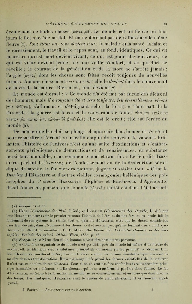 écoulement de toutes choses [izx'ixac psT). Le monde est un fleuve où tou- jours le flot succède au flot. Et on ne descend pas deux fois dans le même fleuve (i). Tout étant un, tout devient tout: la maladie et la santé, la faim et le rassasiement, le travail et le repos sont, au fond, identiques. Ce qui vit meurt, ce qui est mort devient vivant; ce qui est jeune devient vieux, ce qui est vieux devient jeune ; ce qui veille s’endort, et ce qui dort se réveille ; le courant de la génération et de la mort ne s’arrête jamais ; l’argile (•:rY;Ac;) dont les choses sont faites reçoit toujours de nouvelles formes. Aucune chose n’est ccc/ ou cela: elle le devient le mouvement de la vie de la nature. Rien n’est, tout devient (2). Le monde est éternel : « Ce monde n’a été fait par aucun des dieux ni des hommes, mais il a toujours été et sera toujours, feu éternellement vivant (TTup àetÇwiv), s’allumant et s’éteignant seloTi la loi (3). » Tout naît de la Discorde : la guerre est le roi et le souverain de toutes choses (ttsasia:? TuavTwv [jiàv TTaTvjp èîTi TCdtvTwv oà ^xxiAebç); elle est le droit; elle est l’ordre du monde (4). De même que le soleil se plonge chaque soir dans la mer et s’y éteint pour reparaître à l’orient, sa nacelle emplie de nouveau de vapeurs brû- lantes, l’histoire de l’univers n’est qu’une suite d’extinctions et d’embra- sements périodiques, de destructions et de renaissances, sa substance persistant immuable, sans commencement et sans fin. « Le feu, dit Hkra- CLiTE, parlant de ViyiTi'jpxx'.ç, de l’embrasement ou de la destruction pério- dique du monde, le feu viendra partout, jugera et saisira tout. » C’est le Mes iræ d’HÉRACUTE et d’autres vieilles cosmogonies helléniques des phi- losophes du V® siècle. Héraci.ite d’Éphèse et Emrédocle d’Agrigente, disait Aristote, pensent que le mode (c'jpx'd:) tantôt est dans l’état actuel. (1) Eragm. 21 el 22. (2) {Geschichle der Phil.,\, ZoX) el Lassac.le (Ileracleilox der Diintle, I, 81) ont loué IIehaoi.ite pour avoir le premier reconnu l’identité de l’ètre et du uon ctre et en avoir fait le fondement de son système. En réalité, tout ce cju'a dit Heraclite, c’est cjue les choses, considérées dans leur devenir, dans l'écoulement des choses, sont et ne sont pas, qu’elles forment une « unité syn- thétique de l'être et du non-être ». Cf. B. Mü>'z, Die Keime der Erke/iiitnisstlieorie in der vor- snphist. Période der griecli. Philos. Wien, 1880, p. 26. (3) Eragm. 27. « Ni un dieu ni un homme » veut dire absolument personne. (J\) « Cette force organisatrice du monde n'est pas distinguée du monde lui-même et de l’ordre du monde; elle est identique avec la substance primordiale du monde (le feu primitif). » Zeller, 1. 1., 555. Heraclite considérait le feu, Veau et la terre comme les formes essentielles que traversait la matière dans ses transformations. Il n’a pas rangé Vair parmi les formes essentielles de la matière ; il n'est pas au nomhrc de ses éléments. Ceux ci ne doivent pas être confondus avec les premiers prin- cipes immuables ou « éléments » d Empédocle, qui ne se transforment pas l’un dans l'autre. Le feu d’IlÉRACLiTE, antérieur à la formation du monde, ne se convertit en eau et en terre que dans le cours des temps. Dès l’antiquité, Heraclite avait le renom de grand physicien. 11 est souvent appelé VJIV/.Ôi. .1. SouRY. — Le système ncrveu.r central. 3