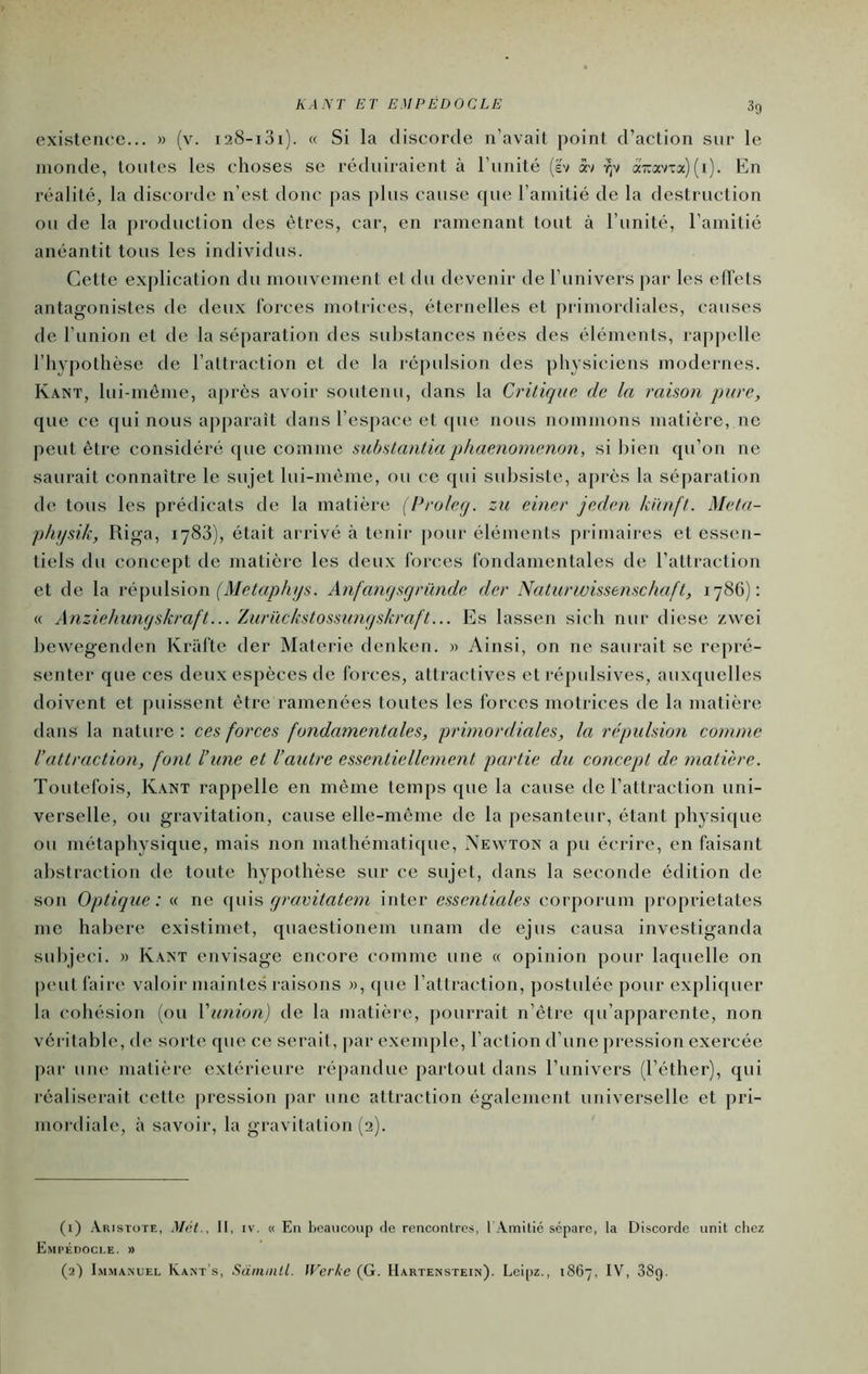 KANT ET EMPEDOCLE existence... » (v. i28-i3i). « Si la discorde n’avait point d’action sur le monde, toutes les choses se réduiraient à l’unité [h xt -^v azav-ua) (i). En réalité, la discorde n’est donc pas plus cause que l’amitié de la destruction ou de la production des êtres, car, en ramenant tout à l’unité, l’amitié anéantit tous les individus. Cette explication du mouvement et du devenir de l’univers par les effets antagonistes de deux forces motrices, éternelles et pi'imordiales, causes de l’union et de la séparation des substances nées des éléments, rappelle l’hypothèse de l’attraction et de la ré[)ulsion des physiciens modernes. Kant, lui-méme, après avoir soutenu, dans la Critique de la raison pure, que ce qui nous apparaît dans l’espace et que nous nommons matière, ne peut être considéré ([ue comme substanliaphaenomenon, si bien qu’on ne saurait connaître le sujet lui-môme, ou ce qui subsiste, a[)i*ès la séparation de tous les prédicats de la matière [Proleq. zu einer jeden k'ùufl. Mela- phfjsik, Riga, 1783), était arrivé à tenir pour éléments primaires et essen- tiels du concept de matière les deux forces fondamentales de l’attraction et de la ré\m\ÿ>io\\ (Metaph y s. Anfanqsqründe der Natunuissemehaft, 1786): « Anziehuiujskraft... ÏAirückstossunqskraft... Es lassen sich nur diese zwei hewegenden Krafte der Materie denken. » Ainsi, on ne saurait se repré- senter que ces deux espèces de forces, attractives et répulsives, auxquelles doivent et puissent être ramenées toutes les forces motrices de la matière dans la nature: ces forces fondamentales, primordiales, la répulsion comme l’attraction, font l’une et l’autre essentiellement partie du concept de matière. Toutefois, K.ant rappelle en même temps que la cause de l’attraction uni- verselle, ou gravitation, cause elle-même de la pesanteur, étant physi((ue ou métaphysique, mais non mathématique, Aewton a pu écrire, en faisant abstraction de toute hypothèse sur ce sujet, dans la seconde édition de son Optique: « ne qravitatem inter essentielles corporum proprietates me hahere existimet, quaestionem unam de ejus causa investiganda suhjeci. » Kant envisage encore comme une « opinion pour laquelle on peut faire valoir maintes raisons », que l’attraction, postulée pour expliquer la cohésion (ou Vunion) de la matière, pourrait n’ètre (pi’apparente, non véritable, de sorte que ce serait, par exemple, l’action d’une pression exercée par une matière extérieure répandue partout dans l’univers (l’éther), qui réaliserait cette pression par une attraction également universelle et pri- mordiale, à savoir, la gravitation (2). (1) Aristote, Mét., Il, iv. « En heaucoup de rencontres, l Amitié sépare, la Discorde unit chez Empédocle. » (2) 1m.via.mjel Kant's, Sdiiuiill. IVcrke (G. Hartenstein). Leipz., 1867, IV, 389.