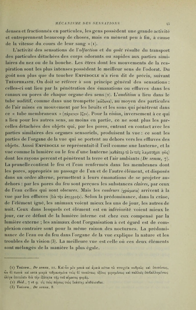 MÉCANISME DES SENSATIONS denses et fractionnés en particules, les gens possèdent une grande activité et entreprennent beaucoup de choses, mais en mènent peu à fin, à cause de la vitesse du cours de leur sang » (i). L’activité des sensations de Xolfaction et du (joiit résulte du transport des particules détachées des corps odorants ou sapides aux parties simi- laires du nez ou de la bouche. Les êtres dont les mouvements de la res- j)iration sont les plus intenses possèdent le meilleur sens de l’odorat. Du goût non plus cpie du toucher Empédocle n’a rien dit de précis, suivant Théophhaste. On doit se référer à son princi[)e général des sensations ; celles-ci ont lieu par la pénétration des émanations ou eflluves dans les canaux ou pores de chacjue organe des sens (2). h'audition a lieu dans le tube auditif, comme dans une trompette (xwGwva), au moyen des particules de l’air mises en mouvement par les bruits et les sons ([ui pénètrent dans ce « tube membraneux » (axpy.'.vGv cÇov). Pour la vision, inversement à ce qui a lieu ])our les autres sens, au moins en partie, ce ne sont plus les par- celles détachées des objets qui, par les pores, entrant en contact avec les parties similaires des organes sensoriels, produisent la vue : ce sont les parties de l’organe de la vue qui se portent au dehors vers les eflluves des objets. Aussi Empédocle se représentait-il l’œil comme une lanterne, et la vue comme la lumière ou le feu d’une lanterne (xaôâTcep xo èv xoTç Xap.'irx^pcji œw;) dont les rayons percent et-pénètrent la terre et l’air ambiants (De sensu, 7). La prunelle contient le feu et l’eau renfei inés dans les membranes dont les pores, ap|)ropriés au passage de l’un et de l’autre élément, et disposés dans un ordre alterne, permettent à leurs émanations de se projeter au- dehors : par les pores du feu sont perçues les substances claires, par ceux de l’eau celles qui sont obscures. Mais les couleurs ()^pwp.axa) arrivent à la vue par les eflluves (o-.à xr;v à-eppov^v). Selon la prédominance, dans la cràse, de l’élément igné, les animaux voient mieux les uns de jour, les autres de nuit. Ceux dans lesquels cet élément est en infériorité voient mieux le jour, car ce défaut de la lumière interne est chez eux compensé par la lumière externe ; les animaux dont l’organisation à cet égard est de com- plexion contraire sont pour la même raison des nocturnes. La prédomi- nance de l’eau ou du feu dans l’organe de la vue explique la nature et les troubles de la vision (3). La meilleure vue est celle où ces deux éléments sont mélangés de la manière la plus égale. (i) TiiiioPH., De sensu, ii. Ka\wv [jiL [jiavà-/.a! àpaià zsîxai xi axoïysta veuOpoù; -/.al êTriTiovou;, tüV 0; ;;u/.và -/.a! y.axà fxixpà XcOpauGiaeva xoj; o; xoio'jxou; oÇe'oj; çspOjjLs'vou; y.a; t:oXXoÎ; l7ti6aXXQu,£V0'j; ôXtYa èrixeXsîv otà xt)v eÇûxr)xa xïj; xou at'|j.axo; çopa;. (a) Ihid., 7 et 9. s’.ç xoù; wlpoj; xoj; ly.âixr); a’.aOàvS'îOat,