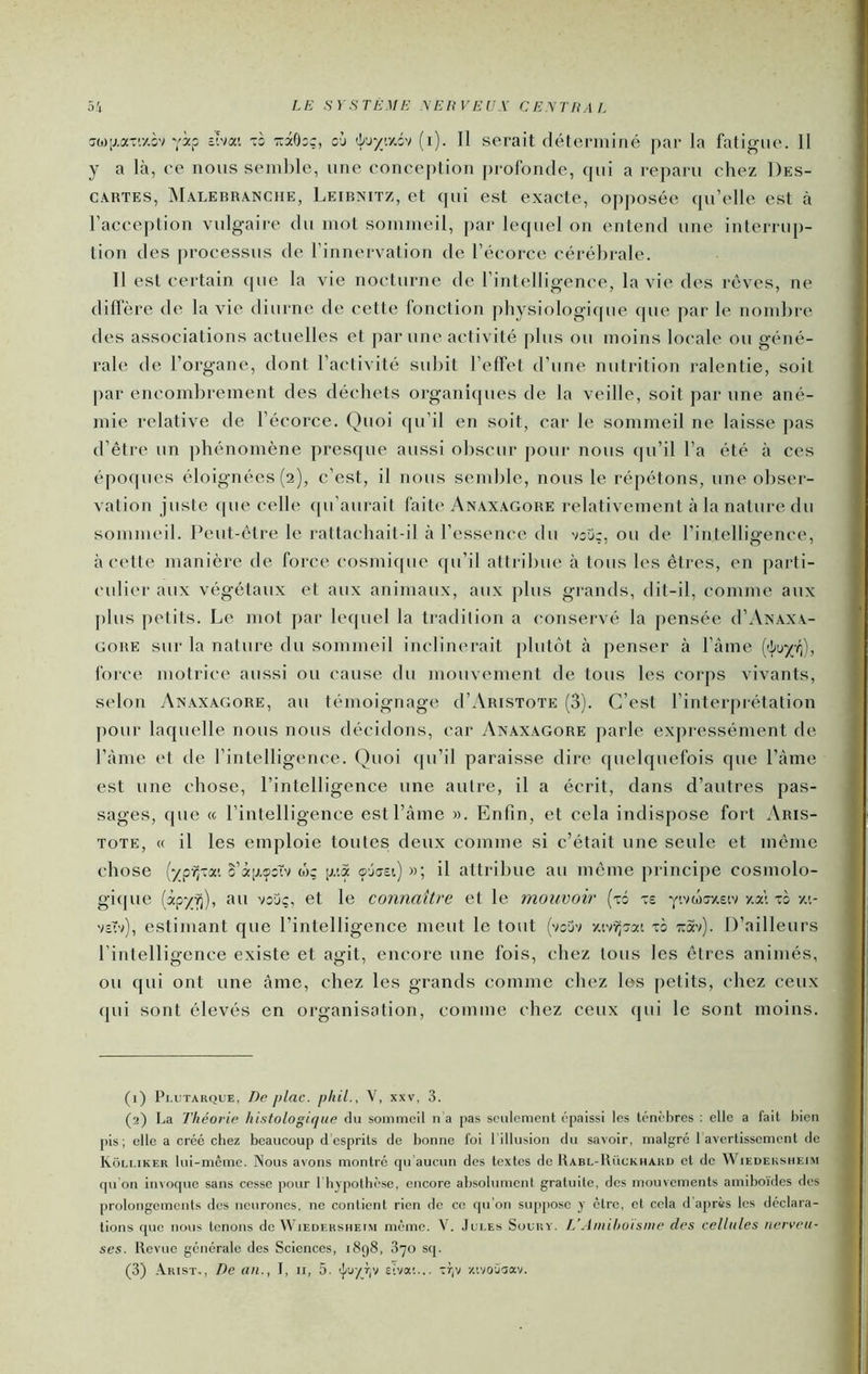 7(o;j.aTr/.îv yi? 2 âOoç, où ’b'x/<y.i'i (i). Il serait déterminé par la fatigue. Il y a là, ce nous semble, une conce[)tion profonde, qui a reparu chez Des- cartes, Malebranche, Leibnitz, et qui est exacte, opposée qu elle est à l’acception vulgaire du mot sommeil, [lar lequel on entend une interrup- tion des |)rocessus de l’innervation de l’écorce cérébrale. Il est certain que la vie nocturne de l’intelligence, la vie des rêves, ne difl’ère de la vie diurne de cette fonction pliysiologiipie que par le nombre des associations actuelles et par une activité plus ou moins locale ou géné- rale de l’organe, dont l’activité subit l’effet d’une nutrition ralentie, soit par encombrement des déchets organiques de la veille, soit par une ané- mie relative de l’écorce. Quoi qu’il en soit, car le sommeil ne laisse pas d’être un phénomène presque aussi obscur pour nous qu’il l’a été à ces époques éloignées (2), c’est, il nous semble, nous le répétons, une obser- vation juste (|ue celle (pi’aurait faite Anaxagore relativement à la nature du sommeil. Peut-être le rattachait-il à l’essence du v:D;, ou de l’intelligence, à cette manière de force cosmiipie qu’il attribue à tous les êtres, en parti- culier aux végétaux et aux animaux, aux plus gi-ands, dit-il, comme aux plus petits. Le mot par lequel la tradition a conservé la pensée d’ANAXA- GORE sur la nature du sommeil inclinerait plutôt à penser à l’âine {^uyr^, force motrice aussi ou cause du mouvement de tous les corps vivants, selon Anaxagore, au témoignage d’AiusToTE (3). C’est l’interprétation ])Our laquelle nous nous décidons, car vXnaxagore jiarle expressément de l’ànie et de l’intelligence. Quoi (pi’il paraisse dire quelquefois que l’tàme est une chose, l’intelligence une autre, il a écrit, dans d’autres pas- sages, que « l’intelligence estl’àme ». Enfin, et cela indispose fort Aris- tote, « il les emploie toutes deux comme si c’était une seule et même chose (-/pv;-*’. o’âiAÇîTv w; p,-.a ojaîi) »; il attribue au même principe cosmolo- gi(|ue fàipyv]), au voue, et le connaître et le mouvoir (t6 ve y.vwoxetv y.a'i xù ze vsTv), estimant que l’intelligence meut le tout (voüv -/.tv^oat xô toSv). D’ailleurs l’intelligence existe et agit, encore une fois, chez tous les êtres animés, ou qui ont une âme, chez les grands comme chez les petits, chez ceux qui sont élevés en organisation, comme chez ceux qui le sont moins. (1) Pi.uTARQUE, T)e plac. pliil., V, xxv, 3. (2) La Théorie histologique du sommeil n a pas seulement épaissi les ténehres : elle a fait bien pis ; elle a créé chez beaucoup d esprits do bonne foi 1 illusion du savoir, malgré 1 avertissement de Kôlliker tui-mcmc. Nous avons montre qu aucun des textes de Rabl-Rückhard et do Wiedeksheim qu on invoque sans cosse pour riiypothèsc, encore absolument gratuite, des mouvements amiboïdes des prolongements des neurones, ne contient rien de ce qu’on supjiose y être, et cela d après les déclara- tions que nous tenons do Wiedersheim même. V. Jui.es Sourv. L’Amihoisme des cellules nerveu- ses. Revue générale des Sciences, i8g8, 870 sq.