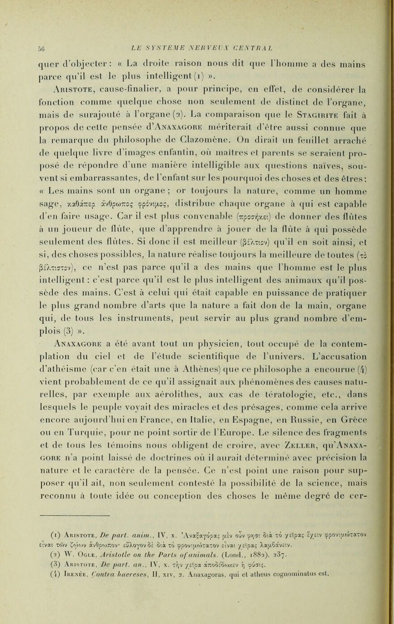 qncr d’olqefter ; « La droite raison nous dit que rhoininc a des mains parce qu’il est le plus intelligent (i) ». Aristote, eause-finalier, a pour principe, en cfTel, de considérer la fonction comme quelque chose non seulement de distinct de l’organe, mais de surajouté à l’organe (2). La comparaison que le Stagirite fait à propos d(i cette pensée d’y\NAXAGORE mériterait d’ètre aussi connue que la remarque du philosophe de Clazomène. On dirait un feuillet arraché de ([uelque livre d’images enfantin, où maîtres et parents se seraient pro- [)osé de répondre d’une manière intelligible aux questions naïves, sou- vent si embarrassantes, de l’enfant sur les pourquoi des choses et des êtres : « Les mains sont un organe; or toujours la nature, comme un homme sage, -/.aOi-sp à'vOpwro; 9pdv'.[j,oç, distribue cinupie organe à qui est capable d’en faii-e usage. Car il est j)lus convenable (■KpoTr^/.v.) de donner des flûtes à un joueur de flûte, (|ue d’apprendre cà jouer de la flûte à qui possède seulement des flûtes. Si donc il est meilleur ((5ia-c.iv) qu’il en soit ainsi, et si, des choses possibles, la nature réalise toujours la meilleure de toutes (ti [5rA-:;ff-:ov), ce n’est pas parce qu’il a des mains ([ue l’homme est le plus intelligent: c’est parce ([u’il est le plus intelligent des animaux qu’il pos- sède des mains. C’est à celui ([ui était capable en puissance de pratiquer le plus grand nombre d’arts que la nature a fait don de la main, organe qui, de tous les instruments, peut servir au plus grand nombre d’em- plois (3) ». Anaxagore a été avant tout un physicien, tout occupé de la contem- ])lation du ciel et de l’étude scientifique de l’univers. L’accusation d’athéisme (car c’en était une à Athènes) (pie ce philosophe a encourue (''1) vient probablement de ce qu’il assignait aux phénomènes des causes natu- relles, par exemple aux aérolithes, aux cas de tératologie, etc., dans lesquels le peuple voyait des miracles et des présages, comme cela arrive encore aujourd’hui en France, en Italie, en Espagne, en Russie, en Grèce ou en Tuiapiie, pour ne point sortir de l’Europe. Le silence des fragments et de tous les témoins nous obligent de croire, avec Zeller, cpi’AxAXA- GORE n’a point laissé de doctrines oû il aurait déterminé avec précision la nature <‘t le caractère de la pensée. Ce n’est point une raison pour su])- poser (ju’il ait, non seulement contesté la possibilité de la science, mais reconnu à toute idée ou conception des choses le même degré de cer- (1) Aristote, De part, aiiini., IV, x. ’AvaÇaydpa; ixL ouv -priât oià xô -ystpat; È'-/£tv çpovtvwxaxov etvai x(T)v Çii'hov ÿ.'/Gpior.ov eùAo-yovôi 3tà xfj tppov'.p.tôxaxov etvat -/_£îpa; )^aij,Sâv£tv. (2) W. Ogle, Aristotle on the Parts of animais. (Lond., 1882), 287. (8) Aristote, De part, an., JV, x. xr|V -/cTpa âTtoodoor/.cV r) p-jTt;. (L Ikexée, Contra liuereses, tt, xiv, 2. Aiiaxagoras, qui et allieus cogaoininatus est.