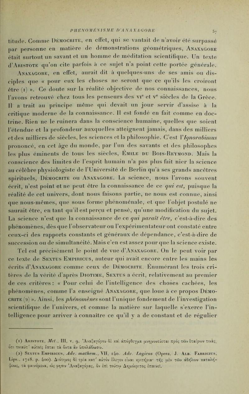 PHËNO UÉMS ME D À XAXA OORE titiulo. Comiiie Dkmochitk, on cll'ct, qui se vanlail de n’avoir élé surpassé par personne en matière de démonstrations géométriques, Anaxagore était surtout un savant et un homme de méditation scientifique. Un texte d’AiusTOTE qu’on cite parfois à ce sujet n’a point cette portée générale. Axaxagohk, en effet, aurait dit à quelques-uns de ses amis ou dis- ciples que « pour eux les choses ne seront ([ue ce qu’ils les croiront être (i) ». Ce doute sur la réalité objective de nos connaissances, nous l’avons retrouvé chez tous les penseurs des vi® et v® siècles de la Grèce. II a trait au principe même qui devait un jour servir d’assise cà la criticpie moderne de la connaissance. Il est fondé en fait comme en doc- trine. Rien ne le ruinera dans la conscience humaine, quelles que soient l’étendue et la profondeur aux(|uelles atteignent jamais, dans des milliers et des milliers de siècles, les sciences et la philosophie. C’est V[(piorabimus prononcé, en cet âge du monde, par l’un des savants et des philosophes les plus éminents de tous les siècles, Emile du Bois-Reymond. Mais la conscience des limites de l’espi-it humain n’a pas plus fait nier la science au célèbre physiologiste de l’Université de Berlin qu’à ses grands ancêtres spirituels, Démocrite ou Anaxagore. La science, nous l’avons souvent écrit, n’est point et ne peut être la connaissance de ce qui est, puisque la réalité de cet univers, dont nous faisons [lartie, ne nous est connue, ainsi que nous-mêmes, tpie sous forme phénoménale, et que l’objet postulé ne saurait être, en tant <pi’il est perçu et pensé, qu’une modification du sujet. La science n’est que la connaissance de ce qui paraît être, c’est-à-dire des phénomènes, dèsipie l’observateur ou l’expérimentateur ont constaté entre ceux-ci des rapports constants et généraux de dé[)endance, c’est-à-dire de succession ou de simultanéité. Mais c’en est assez pour (|ue la science existe. 'fel est pré(“isément le point de vue d’AxAXAGORE. On le peut voir par ce texte de Sextus Emimricus, auteur qui avait encore entre les mains les écrits (I’Anaxagork comme ceux de Démocrite. Enumérant les trois cri- tères de la vérité tl’après Diotime, Sextus a écrit, relativement au premier de ces critères: « Pour celui de l’intelligence des choses cachées, les phénomènes, comme l’a enseigné Anaxagore, f[ue loue à ce propos Démo- crite (2) ». Ainsi, les phéno^nènes ?>on{ l’unique fondement de l’investigation scientifique de l’univers, et comme la matière sur laquelle s’exerce l’in- telligence pour arriver à connaître ce qu’il y a de constant et de régulier (i) Aristote, Met., III, v, 9. ’Ava-ayo'poj oâ y.a\ aTioyOsYl-'’^ [Avyi.'J^'Jveje-üa'. 7:p6; tôiv êiaiptov tivà;, on TO'.a'jT' aÙTor; ëiia'. là ovea av G7:oXà6(ijT’.v. (a) Sextis E.mpiricus, Adv. inatheiii., VII, i4o. Adv. t.ogicos (Opéra, J. Alb. Fabricius, Lips., 1-18. p. /|Oo). A'.o'T'iio; oi Tpîa y.ax' aùtov à’Xcysv sivai apiirlpta- [jlL nov otSrJXcov y.axaXrj- vJ(cO);, xa çaivo'|j.£va, o'i;-prjTiv ’Ava^ayopa;, 6v È:x\ xoôxtp Ar][xoy.pixo; ÈTxatVct.