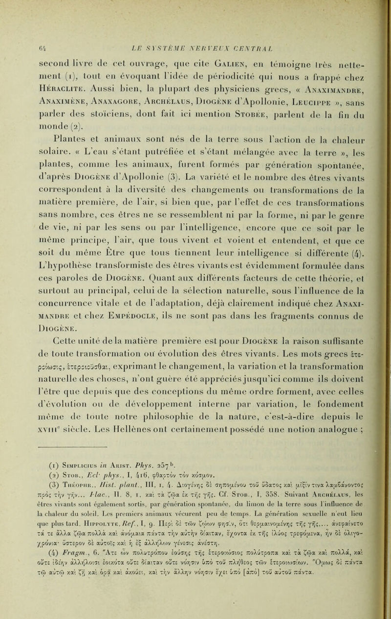 O'i I.E S)STÈME XEl!] ErX CEXTRAf. second livre de cet ouvrage, (|iie cite Galien, en témoigne très nelle- ment (ij, tout en évo(|uant l’idée de jiériodicilé qui nous a lVap|)é chez Heraclite. Aussi bien, la plupart des physiciens grecs, « Anaximandre, Anaximène, Anaxagore, Archélaus, Diogène d’Apollonie, Leucippe », sans parler des stoïciens, dont fait ici mention Storee, parlent de la fin du monde (2). Plantes et animaux sont nés de la terre sous l’action de la chaleur solaire. « L’eau s’étant putréfiée et s’étant mélangée avec la terre », les plantes, comme les animaux, lurent l'ormés par génération spontanée, d’après Diogène d’Apollonie (3). La variété et le nombre tles êtres vivants correspondent à la diversité des changements ou translbrmalions de la matière première, de l’air, si bien que, par l’elFet de ces transformations sans nombre, ces êtres ne se ressemblent ni par la forme, ni par le genre de vie, ni par les sens ou par l’intelligence, encore que ce soit par le même principe, l’air, que tous vivent et voient et entendent, et que ce soit du même Etre (jue tous tiennent leur intelligence si différente (4). L’hypothèse transformiste des êtres vivants est évidemment formulée dans ces paroles de Diogène. Quant aux différents facteurs de cette théorie, et surtout au principal, celui de la sélection naturelle, sous l’influence de la concurrence vitale et de l’adaptation, déjà clairement indiqué chez An.axi- MANDRE et (diez Empédocle, ils ne sont pas dans les fragments connus de Diogène. Cette unité de la matière première est pour Diogène la raison suffisante do toute ti ansformation oiï évolution des êtres vivants. Les mots grecs àxe- pc’wc;'.;, kxcpiicjcrOa'., exprimant le changement, la variation et la transformation naturelle des choses, n’ont guère été appréciés jusqu’ici comme ils doivent l’être que dejuiis que des conceptions du même ordre forment, avec celles d’évolution ou de développement interne par variation, le fondement même de toute notre philosophie de la nature, c'est-à-dire depuis le XMib sièc;le. Les Hellènes ont certainement possédé une notion analogue ; (1) SiMPi.icius in Aiust. Phys. 257'’. (2) SroB., Ecl- phys., I, 4it>, çOapxov xov xcIatjLOv. (3) TiiÉopiiit., Hisl. plant., III, i, 4- A;oy£vr); Oî ar)XO;j.£vo'j xou ûoa-o; y.al [j.ïÇ!v xeva ),a|j.6âvovxo; -po; Tr,v yr|V... 1-lac., II. 8, i, xa'i xà Çioa iv. y^;. Cf. Stoh., I, 358. Suivant Archéi.aus, le.s êtres vivants sont également sortis, par génération spontanée, tin limon de la terre sous l'inlluence de la chaleur du soleil. Les premiers animaux vécurent peu de temps. La génération sexuelle n’eut lieu que plus tard. IIippolyte./l’e/l, I, g. tlspi ôâ xtôv Çtôcüv yr|Cî'.v, cixi OcppaivopLEvriç x^;y^;,... âvEsaivEXO xct xe àXXa Çnia TxoXXà xa't àvdp.a'.a -xvxa xrjv aùxfjv ôiaixav, syovxa iv. x^; iXuo; xpEyopiva, os ôX'.yo- ypcJvia- uaxEpov oà aùxoî;-/.al t\ ÈÇ àXXr{Xti)v yavs^i; àvaoxr). (4) Fragm., G. Axs tôv TXoXuxpdnoa Èojarj; xij; hcpowjaio; Tzolûzpoza /.al xà Çtoa /.al roXXâ, -/.al ouxe iBeVi'/ àXXr[Xoi'Tt èoi/.dxa oÙ'xe otaixav ouxs voTyïiv ureô xoS TzXrjOcO; xà)V ixcpoiwaitov. Opta; oÈ 7:âvxa xtü aùx(» -/.al -/.al ôpà -/.al à-/.0'js'., '/.al xfjV âXXrjV vdr)aiy k'/si CtzIi [àd] xou aùxoCi “âvxa.