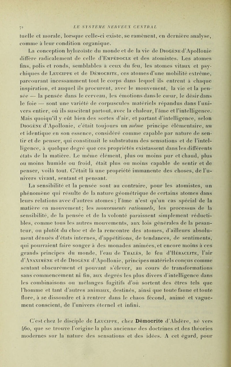 Uielle el morale, lorsque celle-ci existe, se l'amènenl, en dcrnièi’e analyse, coinnie à leur condition organique. La conception hylozoïste du inonde et de la vie de Diogène d’Apollonie diHère radicalement de celle d’EMPÉnoci.E et des atomistes. Les atomes fins, polis et ronds, semblables à ceux du leu, les atomes vitaux et psy- chiipies de Leucippe et de Démocrite, ces atomes d’une mobilité extrême, parcourant incessamment tout le corps dans lecpiel ils entrent à chaque inspiration, et auquel ils procurent, avec le mouvement, la vie et la pen- sée' — la pensée dans le cerveau, les émotions dans le cœur, le désirdans le foie — sont une variété de corpuscules matériels ré|)andus dans l’iini- vers entier, où ils suscitent partout, avec la chaleur, l’ânie et l’intelligence. .Mais quoiqu’il y eût bien des sortes d’air, et partant d’intelligence, selon Diogène d’Ajiollonie, c’était toujours un même principe élémentaire, xin et identique en son essence, considéré comme capable par nature de sen- tir et de penser, (jui constituait le substratum des sensations et de l’intel- ligence, à quelque degré (pie ces propriétés existassent dans les différents états de la matière. Le même élément, pinson moins pur et chaud, plus ou moins humide ou froid, était plus ou moins capable de sentir et de penser, voilà tout. C’était là une propriété immanente des choses, de l’u- nivers vivant, sentant et pensant. La sensibilité et la pensée sont au contraire, pour les atomistes, un phénomène qui résulte de la nature géométrique de certains atomes dans leurs relations avec d’autres atomes; l’âme n’est qu’un cas spécial de la matière en mouvement; les mouvements rationneh, les processus de la sensibilité, de la jiensée et de la volonté paraissent simplement réducti- bles, comme tous les autres mouvements, aux lois générales de la |iesan- teur, ou plut()t du choc et de la rencontre des atomes, d’ailleurs absolu- ment dénués d’états internes, d’appétitions, de tendances, de sentiments, qui pourraient faire songer à des monades animées, et encore moins à ces grands principes du monde, l’eau de Thalès, le feu d’IIÉKACUTE, l’air (I’Anaximène et de Diogène d’Apollonie, principes matériels com-us comme sentant obscurément el pouvant s’élever, au cours de transformations sans commencement ni fin, aux degrés les plus divers d’intelligence dans les combinaisons ou mélanges fugitifs d’où sortent des êtres tels (|ue rhomme et tant d’autres animaux, destinés, ainsi (jue toute faune et toute flore, à se dissoudre et à rentrer dans le chaos fécond, animé et vague- ment conscient, de l’univers éternel et infini. C’est chez le disciple de Leucippe, chez Démocrite d’Abdère, né vers 460, que se trouve l’origine la plus ancienne des docti ines et des théories modernes sur la nature des sensations et des idées. A cet égard, pour